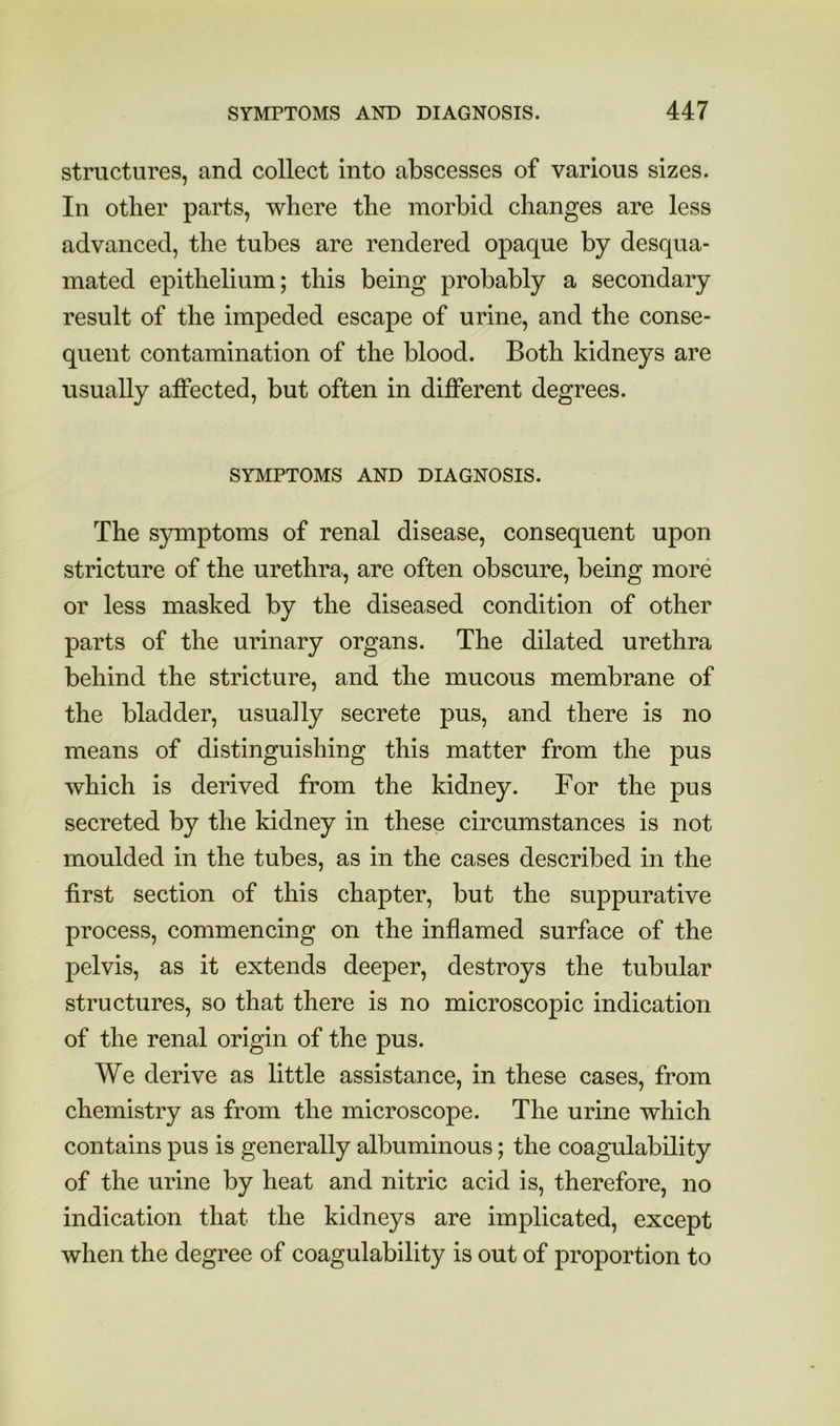 structures, and collect into abscesses of various sizes. In other parts, where the morbid changes are less advanced, the tubes are rendered opaque by desqua- mated epithelium; this being probably a secondary result of the impeded escape of urine, and the conse- quent contamination of the blood. Both kidneys are usually affected, but often in different degrees. SYMPTOMS AND DIAGNOSIS. The symptoms of renal disease, consequent upon stricture of the urethra, are often obscure, being more or less masked by the diseased condition of other parts of the urinary organs. The dilated urethra behind the stricture, and the mucous membrane of the bladder, usually secrete pus, and there is no means of distinguishing this matter from the pus which is derived from the kidney. For the pus secreted by the kidney in these circumstances is not moulded in the tubes, as in the cases described in the first section of this chapter, but the suppurative process, commencing on the inflamed surface of the pelvis, as it extends deeper, destroys the tubular structures, so that there is no microscopic indication of the renal origin of the pus. We derive as little assistance, in these cases, from chemistry as from the microscope. The urine which contains pus is generally albuminous; the coagulability of the urine by heat and nitric acid is, therefore, no indication that the kidneys are implicated, except when the degree of coagulability is out of proportion to