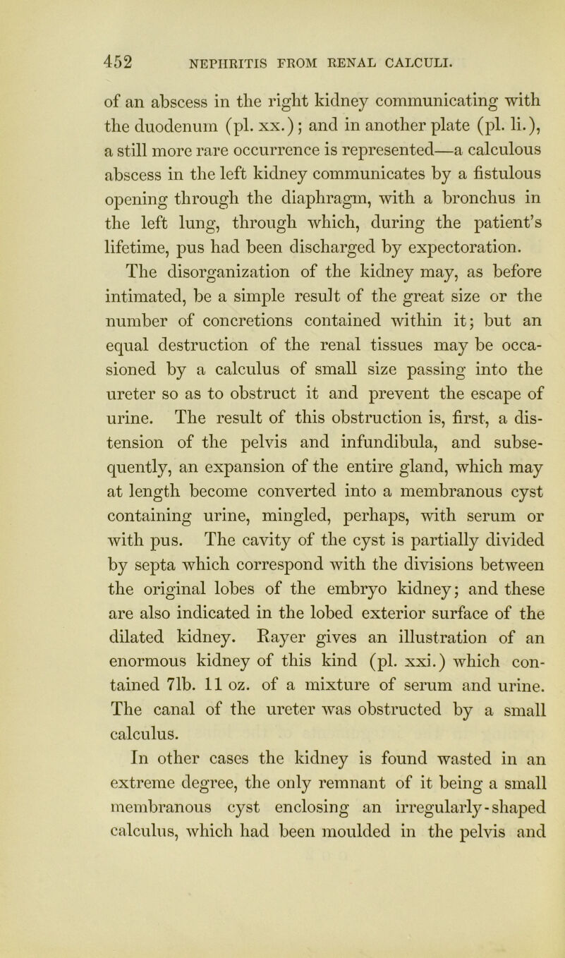 of an abscess in tlie right kidney communicating with the duodenum (pi. xx.) ; and in another plate (pi. li.), a still more rare occurrence is represented—a calculous abscess in the left kidney communicates by a fistulous opening through the diaphragm, with a bronchus in the left lung, through which, during the patient’s lifetime, pus had been discharged by expectoration. The disorganization of the kidney may, as before intimated, be a simple result of the great size or the number of concretions contained within it; but an equal destruction of the renal tissues may be occa- sioned by a calculus of small size passing into the ureter so as to obstruct it and prevent the escape of urine. The result of this obstruction is, first, a dis- tension of the pelvis and infundibula, and subse- quently, an expansion of the entire gland, which may at length become converted into a membranous cyst containing urine, mingled, perhaps, with serum or with pus. The cavity of the cyst is partially divided by septa which correspond with the divisions between the original lobes of the embryo kidney; and these are also indicated in the lobed exterior surface of the dilated kidney. Rayer gives an illustration of an enormous kidney of this kind (pi. xxi.) which con- tained 71b. 11 oz. of a mixture of serum and urine. The canal of the ureter was obstructed by a small calculus. In other cases the kidney is found wasted in an extreme degree, the only remnant of it being a small membranous cyst enclosing an irregularly-shaped calculus, which had been moulded in the pelvis and