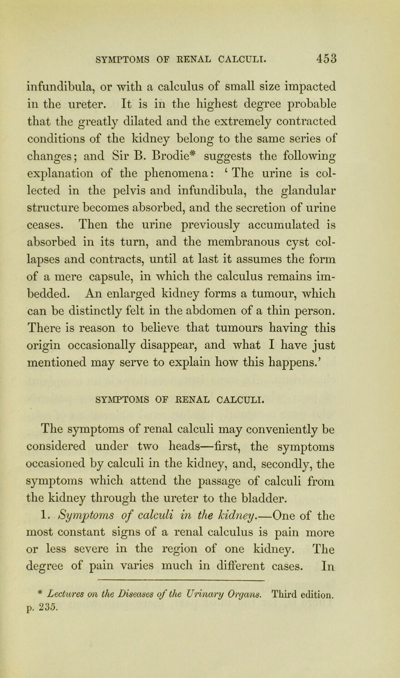 infundibula, or with a calculus of small size impacted in the ureter. It is in the highest degree probable that the greatly dilated and the extremely contracted conditions of the kidney belong to the same series of changes; and Sir B. Brodie* suggests the following explanation of the phenomena: ‘ The urine is col- lected in the pelvis and infundibula, the glandular structure becomes absorbed, and the secretion of urine ceases. Then the urine previously accumulated is absorbed in its turn, and the membranous cyst col- lapses and contracts, until at last it assumes the form of a mere capsule, in which the calculus remains im- bedded. An enlarged kidney forms a tumour, which can be distinctly felt in the abdomen of a thin person. There is reason to believe that tumours having this origin occasionally disappear, and what I have just mentioned may serve to explain how this happens.’ SYMPTOMS OF RENAL CALCULI. The symptoms of renal calculi may conveniently be considered under two heads—first, the symptoms occasioned by calculi in the kidney, and, secondly, the symptoms which attend the passage of calculi from the kidney through the ureter to the bladder. 1. Symiotoms of calculi in the kidney.—One of the most constant signs of a renal calculus is pain more or less severe in the region of one kidney. The degree of pain varies much in difierent cases. In * hectares on the Diseases of the Urinary Organs. Third edition, p. 235.