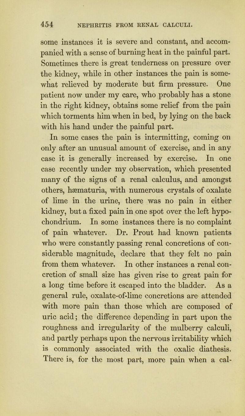 some instances it is severe and constant, and accom- panied with a sense of burning heat in the painful part. Sometimes there is great tenderness on pressure over the kidney, while in other instances the pain is some- what reheved by moderate but firm pressure. One patient now under my care, who probably has a stone in the right kidney, obtains some relief from the pain which torments him when in bed, by lying on the back with his hand under the painful part. In some cases the pain is intermitting, coming on only after an unusual amount of exercise, and in any case it is generally increased by exercise. In one case recently under my observation, which presented many of the signs of a renal calculus, and amongst others, hsBmaturia, with numerous crystals of oxalate of lime in the urine, there was no pain in either kidney, but a fixed pain in one spot over the left hypo- chondrium. In some instances there is no complaint of pain whatever. Dr. Prout had known patients who were constantly passing renal concretions of con- siderable magnitude, declare that they felt no pain from them whatever. In other instances a renal con- cretion of small size has given rise to great pain for a long time before it escaped into the bladder. As a general rule, oxalate-of-lime concretions are attended with more pain than those which are composed of uric acid; the difference depending in part upon the roughness and irregularity of the mulberry calculi, and partly perhaps upon the nervous irritability which is commonly associated with the oxalic diathesis. There is, for the most part, more pain when a cal-