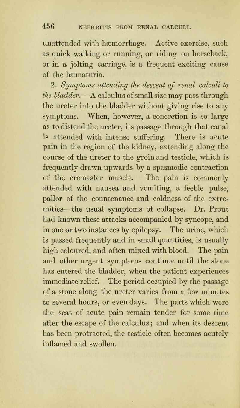 unattended with haemorrhage. Active exercise, such as quick walking or running, or riding on horseback, or in a jolting carriage, is a frequent exciting cause of the hasmaturia. 2. Symptoms attending the descent of renal calculi to the bladder.—A calculus of small size may pass through the ureter into the bladder without giving rise to any symptoms. When, however, a concretion is so large as to distend the ureter, its passage through that canal is attended with intense suffering. There is acute pain in the region of the kidney, extending along the course of the ureter to the groin and testicle, which is frequently drawn upwards by a spasmodic contraction of the cremaster muscle. The pain is commonly attended with nausea and vomiting, a feeble pulse, pallor of the countenance and coldness of the extre- mities—the usual symptoms of collapse. Dr. Prout had known these attacks accompanied by syncope, and in one or two instances by epilepsy. The urine, which is passed frequently and in small quantities, is usually high coloured, and often mixed with blood. The pain and other urgent symptoms continue until the stone has entered the bladder, when the patient experiences immediate relief. The period occupied by the passage of a stone along the ureter varies from a few minutes to several hours, or even days. The parts which were the seat of acute pain remain tender for some time after the escape of the calculus; and when its descent has been protracted, the testicle often becomes acutely inflamed and swollen.