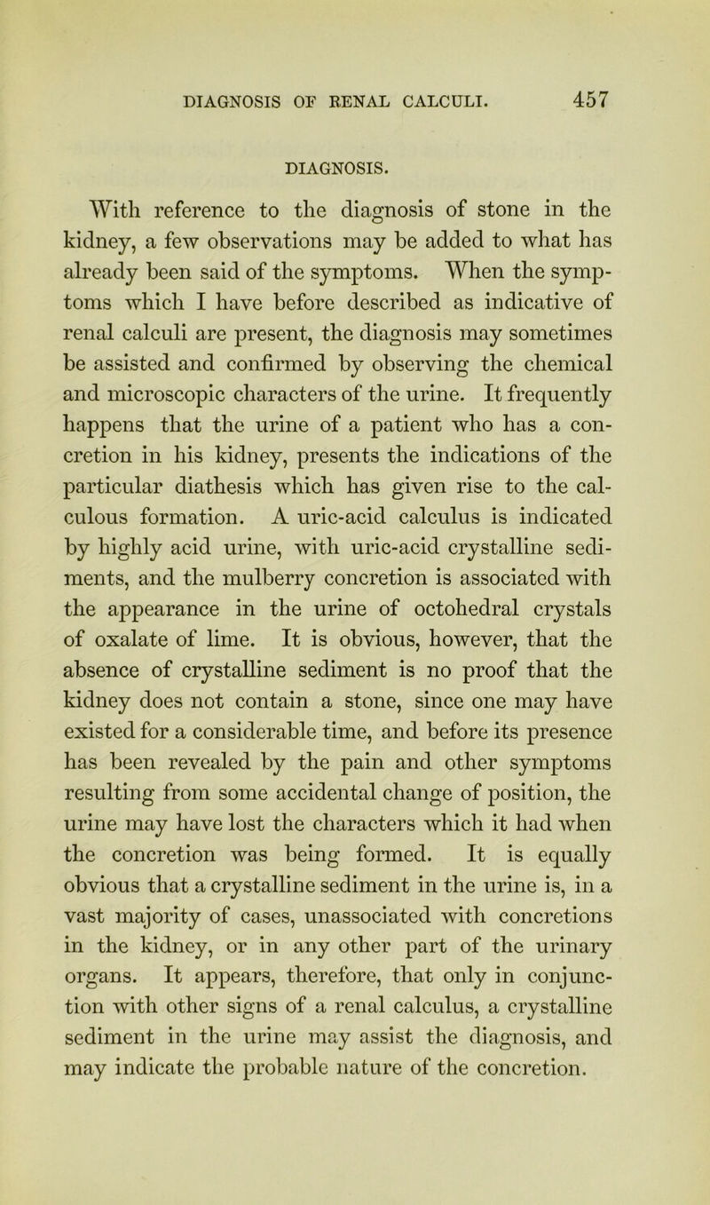 DIAGNOSIS. With reference to the diagnosis of stone in the kidney, a few observations may be added to what has already been said of the symptoms. When the symp- toms which I have before described as indicative of renal calculi are present, the diagnosis may sometimes be assisted and confirmed by observing the chemical and microscopic characters of the urine. It frequently happens that the urine of a patient who has a con- cretion in his kidney, presents the indications of the particular diathesis which has given rise to the cal- culous formation. A uric-acid calculus is indicated by highly acid urine, with uric-acid crystalline sedi- ments, and the mulberry concretion is associated with the appearance in the urine of octohedral crystals of oxalate of lime. It is obvious, however, that the absence of crystalline sediment is no proof that the kidney does not contain a stone, since one may have existed for a considerable time, and before its presence has been revealed by the pain and other symptoms resulting from some accidental change of position, the urine may have lost the characters which it had when the concretion was being formed. It is equally obvious that a crystalline sediment in the urine is, in a vast majority of cases, unassociated with concretions in the kidney, or in any other part of the urinary organs. It appears, therefore, that only in conjunc- tion with other signs of a renal calculus, a crystalline sediment in the urine may assist the diagnosis, and may indicate the probable nature of the concretion.