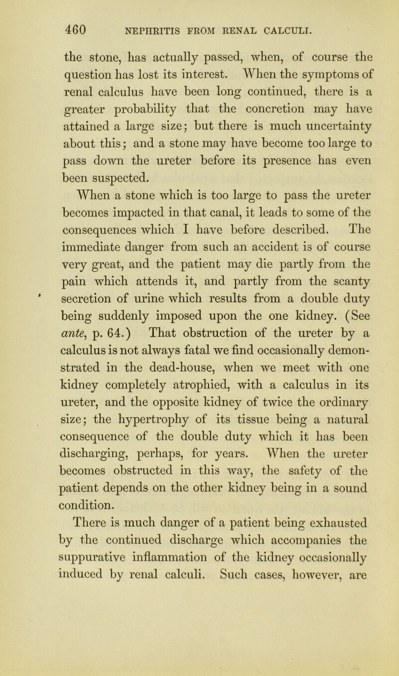 the stone, has actually passed, when, of course the question has lost its interest. When the symptoms of renal calculus have been long continued, there is a greater probability that the concretion may have attained a large size; but there is much uncertainty about this; and a stone may have become too large to pass down the ureter before its presence has even been suspected. When a stone which is too large to pass the ureter becomes impacted in that canal, it leads to some of the consequences which I have before described. The immediate danger from such an accident is of course very great, and the patient may die partly from the pain which attends it, and partly from the scanty secretion of urine which results from a double duty being suddenly imposed upon the one kidney. (See ante^ p. 64.) That obstruction of the ureter by a calculus is not always fatal we find occasionally demon- strated in the dead-house, when we meet with one kidney completely atrophied, with a calculus in its ureter, and the opposite kidney of twice the ordinary size; the hypertrophy of its tissue being a natural consequence of the double duty which it has been discharging, perhaps, for years. When the ureter becomes obstructed in this way, the safety of the patient depends on the other kidney being in a sound condition. There is much danger of a patient being exhausted by the continued discharge which accompanies the suppurative inflammation of the kidney occasionally induced by renal calculi. Such cases, however, are