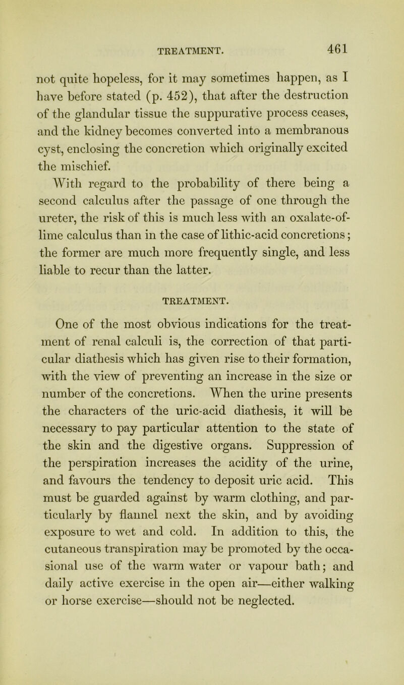 not quite hopeless, for it may sometimes happen, as I have before stated (p. 452), that after the destruction of the glandular tissue the suppurative process ceases, and the kidney becomes converted into a membranous cyst, enclosing the concretion which originally excited the mischief. AVith regard to the probability of there being a second calculus after the passage of one through the ureter, the risk of this is much less with an oxalate-of- lime calculus than in the case of lithic-acid concretions; the former are much more frequently single, and less liable to recur than the latter. TREATMENT. One of the most obvious indications for the treat- ment of renal calculi is, the correction of that parti- cular diathesis which has given rise to their formation, with the view of preventing an increase in the size or number of the concretions. When the urine presents the characters of the uric-acid diathesis, it wiU be necessary to pay particular attention to the state of the skin and the digestive organs. Suppression of the perspiration increases the acidity of the urine, and favours the tendency to deposit uric acid. This must be guarded against by warm clothing, and par- ticularly by flannel next the skin, and by avoiding exposure to wet and cold. In addition to this, the cutaneous transpiration may be promoted by the occa- sional use of the warm water or vapour bath; and daily active exercise in the open air—either walking or horse exercise—should not be neglected.