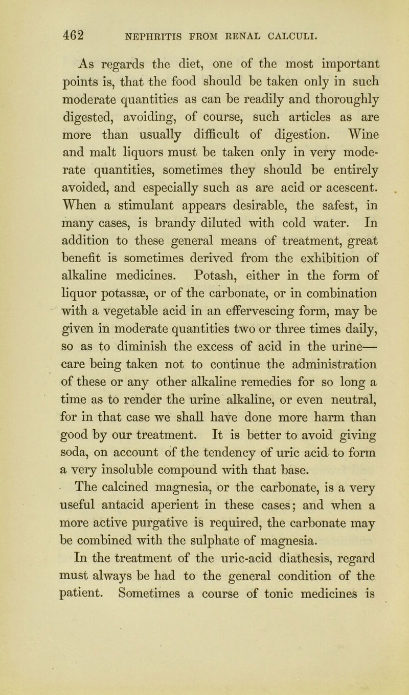 As regards the diet, one of the most important points is, that the food should be taken only in such moderate quantities as can be readily and thoroughly digested, avoiding, of course, such articles as are more than usually difficult of digestion. Wine and malt liquors must be taken only in very mode- rate quantities, sometimes they should be entirely avoided, and especially such as are acid or acescent. When a stimulant appears desirable, the safest, in many cases, is brandy diluted with cold water. In addition to these general means of treatment, great benefit is sometimes derived from the exhibition of alkaline medicines. Potash, either in the form of liquor potassas, or of the carbonate, or in combination with a vegetable acid in an effervescing form, may be given in moderate quantities two or three times daily, so as to diminish the excess of acid in the urine— care being taken not to continue the administration of these or any other alkaline remedies for so long a time as to render the urine alkaline, or even neutral, for in that case we shall have done more harm than good by our treatment. It is better to avoid giving soda, on account of the tendency of uric acid to form a very insoluble compound with that base. The calcined magnesia, or the carbonate, is a very useful antacid aperient in these cases; and when a more active purgative is required, the carbonate may be combined with the sulphate of magnesia. In the treatment of the uric-acid diathesis, regard must always be had to the general condition of the patient. Sometimes a course of tonic medicines is