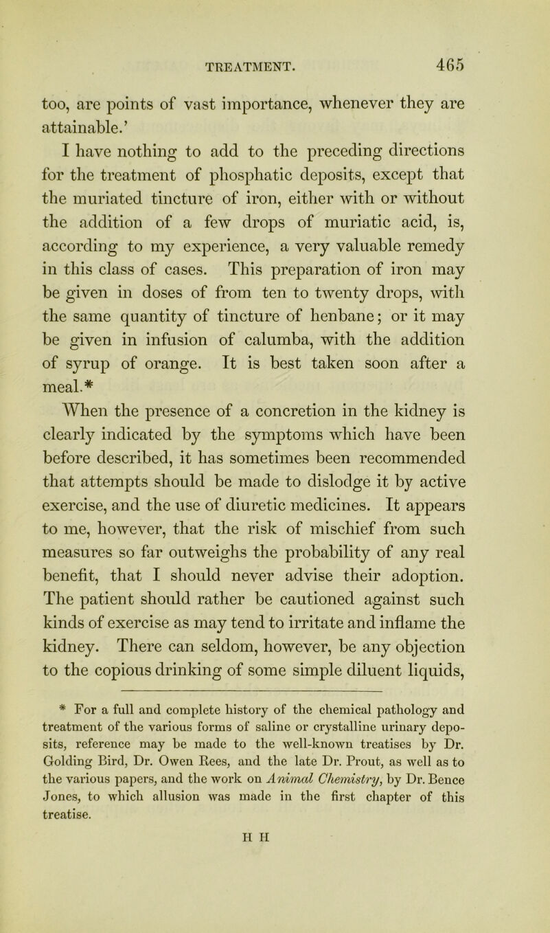 too, are points of vast importance, whenever they are attainable.’ I have nothing to add to the preceding directions for the treatment of phosphatic deposits, except that the muriated tincture of iron, either with or without the addition of a few drops of muriatic acid, is, according to my experience, a very valuable remedy in this class of cases. This preparation of iron may be given in doses of from ten to twenty drops, with the same quantity of tincture of henbane; or it may be given in infusion of calumba, with the addition of syrup of orange. It is best taken soon after a meal.* When the presence of a concretion in the kidney is clearly indicated by the symptoms which have been before described, it has sometimes been recommended that attempts should be made to dislodge it by active exercise, and the use of diuretic medicines. It appears to me, however, that the risk of mischief from such measures so far outweighs the probability of any real benefit, that I should never advise their adoption. The patient should rather be cautioned against such kinds of exercise as may tend to irritate and inflame the kidney. There can seldom, however, be any objection to the copious drinking of some simple diluent liquids, * For a full and complete history of the chemical pathology and treatment of the various forms of saline or crystalline urinary depo- sits, reference may be made to the well-known treatises by Dr. Golding Bird, Dr. Owen Rees, and the late Dr. Front, as well as to the various papers, and the work on Animal Chemistry, by Dr. Bence Jones, to which allusion was made in the first chapter of this treatise. H li