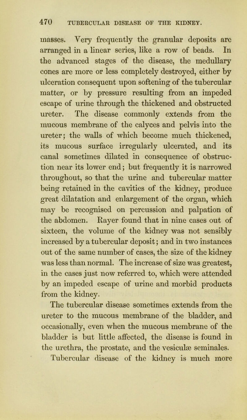 masses. Very frequently the granular deposits are arranged in a linear series, like a row of beads. In the advanced stages of the disease, the medullary cones are more or less completely destroyed, either by ulceration consequent upon softening of the tubercular matter, or by pressure resulting from an impeded escape of urine through the thickened and obstructed ureter. The disease commonly extends from the mucous membrane of the calyces and pelvis into the ureter; the walls of which become much thickened, its mucous surface irregularly ulcerated, and its canal sometimes dilated in consequence of obstruc- tion near its lower end; but frequently it is narrowed throughout, so that the urine and tubercular matter being retained in the cavities of the kidney, produce great dilatation and enlargement of the organ, which may be recognised on percussion and palpation of the abdomen. Rayer found that in nine cases out of sixteen, the volume of the kidney was not sensibly increased by a tubercular deposit; and in two instances out of the same number of cases, the size of the kidney was less than normal. The increase of size was greatest, in the cases just now referred to, which were attended by an impeded escape of urine and morbid products from the kidney. The tubercular disease sometimes extends from the ureter to the mucous membrane of the bladder, and occasionally, even when the mucous membrane of the bladder is but little affected, the disease is found in the urethra, the prostate, and the vesicula3 seminales. Tubercular disease of the kidney is much more