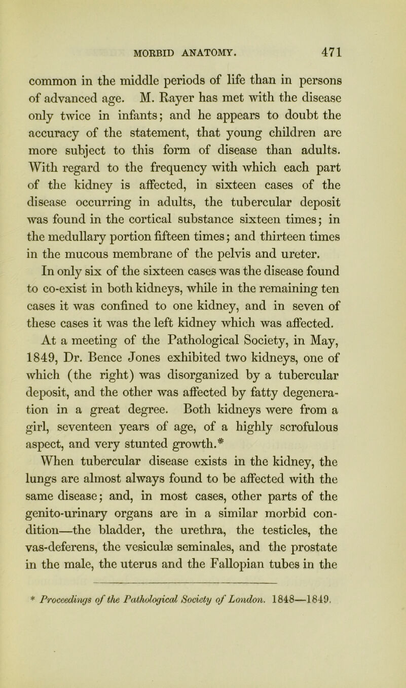 common in the middle periods of life than in persons of advanced age. M. Rayer has met with the disease only twice in infants; and he appears to doubt the accuracy of the statement, that young children are more subject to this form of disease than adults. With regard to the frequency with which each part of the kidney is affected, in sixteen cases of the disease occurring in adults, the tubercular deposit was found in the cortical substance sixteen times; in the medullary portion fifteen times; and thirteen times in the mucous membrane of the pelvis and ureter. In only six of the sixteen cases was the disease found to co-exist in both kidneys, while in the remaining ten cases it was confined to one kidney, and in seven of these cases it was the left kidney which was affected. At a meeting of the Pathological Society, in May, 1849, Dr. Bence Jones exhibited two kidneys, one of which (the right) was disorganized by a tubercular deposit, and the other was affected by fatty degenera- tion in a great degree. Both kidneys were from a girl, seventeen years of age, of a highly scrofulous aspect, and very stunted growth.* When tubercular disease exists in the kidney, the lungs are almost always found to be affected with the same disease; and, in most cases, other parts of the genito-urinary organs are in a similar morbid con- dition—the bladder, the urethra, the testicles, the vas-deferens, the vesiculaB seminales, and the prostate in the male, the uterus and the Fallopian tubes in the * Proceedings of the Pathological Society of London. 1848—1849.