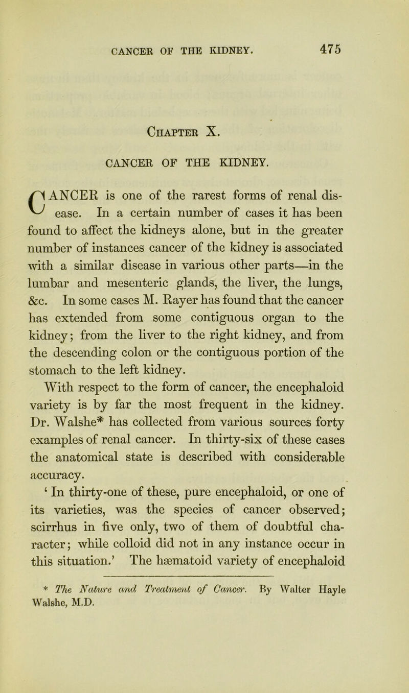 Chapter X. CANCER OF THE KIDNEY. Cancer is one of the rarest forms of renal dis- ease. In a certain number of cases it has been found to affect the kidneys alone, but in the greater number of instances cancer of the kidney is associated with a similar disease in various other parts—in the lumbar and mesenteric glands, the liver, the lungs, &c. In some cases M. Rayer has found that the cancer has extended from some contiguous organ to the kidney; from the liver to the right kidney, and from the descending colon or the contiguous portion of the stomach to the left kidney. With respect to the form of cancer, the encephaloid variety is by far the most frequent in the kidney. Dr. Walshe* has collected from various sources forty examples of renal cancer. In thirty-six of these cases the anatomical state is described with considerable accuracy. ‘ In thirty-one of these, pure encephaloid, or one of its varieties, was the species of cancer observed; scirrhus in five only, two of them of doubtful cha- racter ; while colloid did not in any instance occur in this situation.’ The hasmatoid variety of encephaloid * The Nature and Treatment of Ccmcer. By Walter Hayle Walshe, M.D.