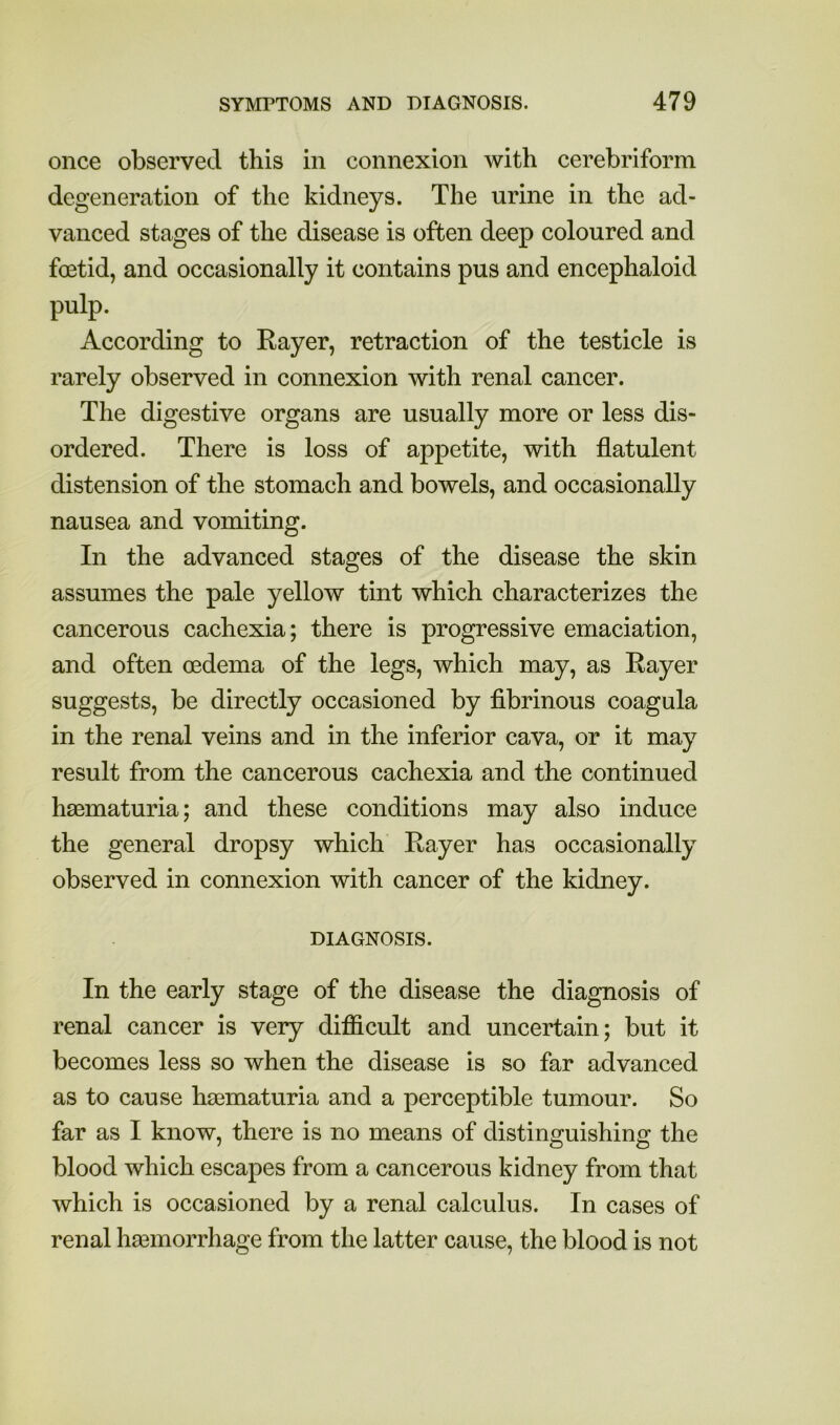 once observed this in connexion with cerebriform degeneration of the kidneys. The urine in the ad- vanced stages of the disease is often deep coloured and foetid, and occasionally it contains pus and encephaloid pulp. According to Rayer, retraction of the testicle is rarely observed in connexion with renal cancer. The digestive organs are usually more or less dis- ordered. There is loss of appetite, with flatulent distension of the stomach and bowels, and occasionally nausea and vomiting. In the advanced stages of the disease the skin assumes the pale yellow tint which characterizes the cancerous cachexia; there is progressive emaciation, and often oedema of the legs, which may, as Rayer suggests, be directly occasioned by fibrinous coagula in the renal veins and in the inferior cava, or it may result from the cancerous cachexia and the continued haematuria; and these conditions may also induce the general dropsy which Rayer has occasionally observed in connexion with cancer of the kidney. DIAGNOSIS. In the early stage of the disease the diagnosis of renal cancer is very difficult and uncertain; but it becomes less so when the disease is so far advanced as to cause hs0maturia and a perceptible tumour. So far as I know, there is no means of distinguishing the blood which escapes from a cancerous kidney from that which is occasioned by a renal calculus. In cases of renal haGmorrhage from the latter cause, the blood is not