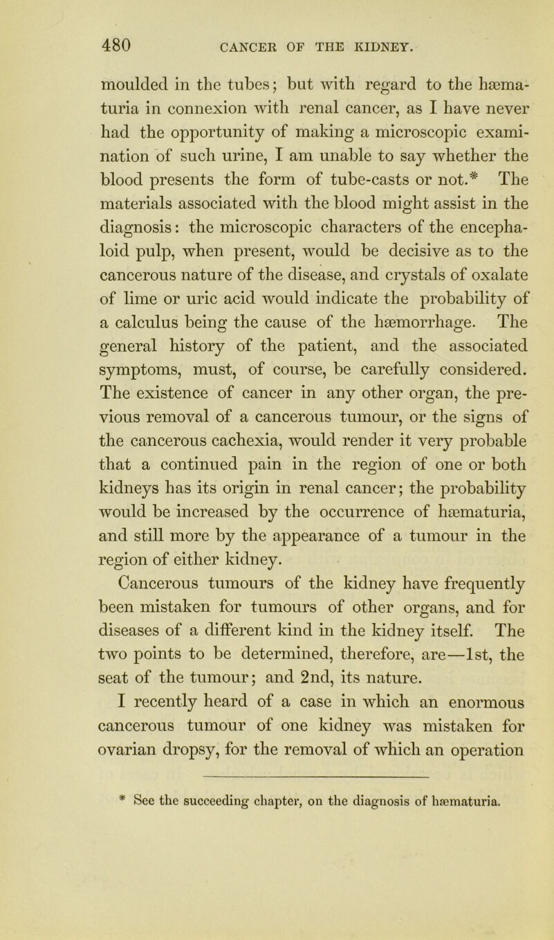 moulded in the tubes; but with regard to the haima- turia in connexion with renal cancer, as I have never had the opportunity of making a microscopic exami- nation of such urine, I am unable to say whether the blood presents the form of tube-casts or not.* The materials associated with the blood might assist in the diagnosis: the microscopic characters of the encepha- loid pulp, when present, would be decisive as to the cancerous nature of the disease, and crystals of oxalate of lime or uric acid would indicate the probability of a calculus being the cause of the haBmorrhage. The general history of the patient, and the associated symptoms, must, of course, be carefully considered. The existence of cancer in any other organ, the pre- vious removal of a cancerous tumour, or the signs of the cancerous cachexia, would render it very probable that a continued pain in the region of one or both kidneys has its origin in renal cancer; the probability would be increased by the occurrence of hasmaturia, and still more by the appearance of a tumour in the region of either kidney. Cancerous tumours of the kidney have frequently been mistaken for tumours of other orcrans, and for diseases of a different kind in the kidney itself. The two points to be determined, therefore, are—1st, the seat of the tumour; and 2nd, its nature. I recently heard of a case in which an enormous cancerous tumour of one kidney was mistaken for ovarian dropsy, for the removal of which an operation * See the succeeding chapter, on the diagnosis of hasmaturia.