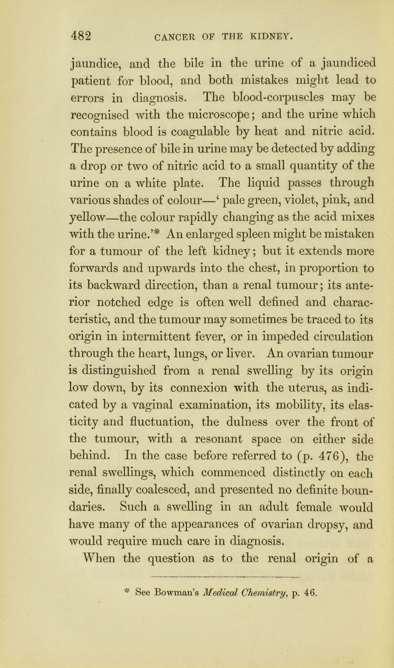 jaundice, and the bile in the urine of a jaundiced patient for blood, and both mistakes might lead to errors in diagnosis. The blood-corpuscles may be recognised with the microscope; and the urine which contains blood is coagulable by heat and nitric acid. The presence of bile in urine may be detected by adding a drop or two of nitric acid to a small quantity of the urine on a white plate. The liquid passes through various shades of colour—‘ pale green, violet, pink, and yellow—the colour rapidly changing as the acid mixes with the urine.’* An enlarged spleen might be mistaken for a tumour of the left kidney; but it extends more forwards and upwards into the chest, in proportion to its backward direction, than a renal tumour; its ante- rior notched edge is often well defined and charac- teristic, and the tumour may sometimes be traced to its origin in intermittent fever, or in impeded circulation through the heart, lungs, or liver. An ovarian tumour is distinguished from a renal swelling by its origin low down, by its connexion with the uterus, as indi- cated by a vaginal examination, its mobility, its elas- ticity and fluctuation, the dulness over the front of the tumour, with a resonant space on either side behind. In the case before referred to (p. 476), the renal swellings, which commenced distinctly on each side, finally coalesced, and presented no definite boun- daries. Such a swelling in an adult female would have many of the appearances of ovarian dropsy, and would require much care in diagnosis. When the question as to the renal origin of a See Bowman’s Medical Chemistry, p. 46.