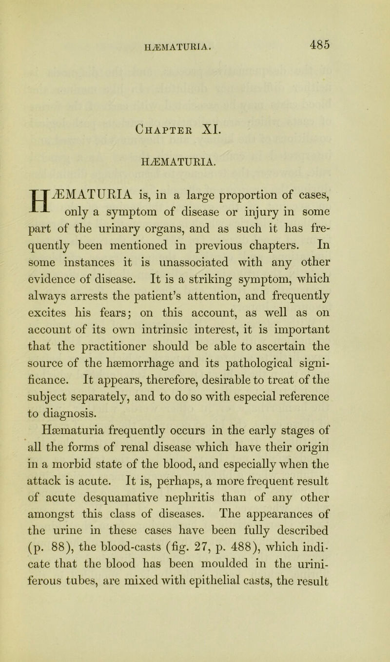 HEMATURIA. Chapter XL HiEMATURIA. TT^MATURIA is, in a large proportion of cases, only a symj)tom of disease or injury in some part of the urinary organs, and as such it has fre- quently been mentioned in previous chapters. In some instances it is unassociated with any other evidence of disease. It is a striking symptom, which always arrests the patient’s attention, and frequently excites his fears; on this account, as well as on account of its own intrinsic interest, it is important that the practitioner should be able to ascertain the source of the haemorrhage and its pathological signi- ficance. It appears, therefore, desirable to treat of the subject separately, and to do so with especial reference to diagnosis. Haematuria frequently occurs in the early stages of all the forms of renal disease which have their origin in a morbid state of the blood, and especially when the attack is acute. It is, perhaps, a more frequent result of acute desquamative nephritis than of any other amongst this class of diseases. The appearances of the urine in these cases have been fully described (p. 88), the blood-casts (fig. 27, p. 488), which indi- cate that the blood has been moulded in the urini- ferous tubes, are mixed with epithelial casts, the result