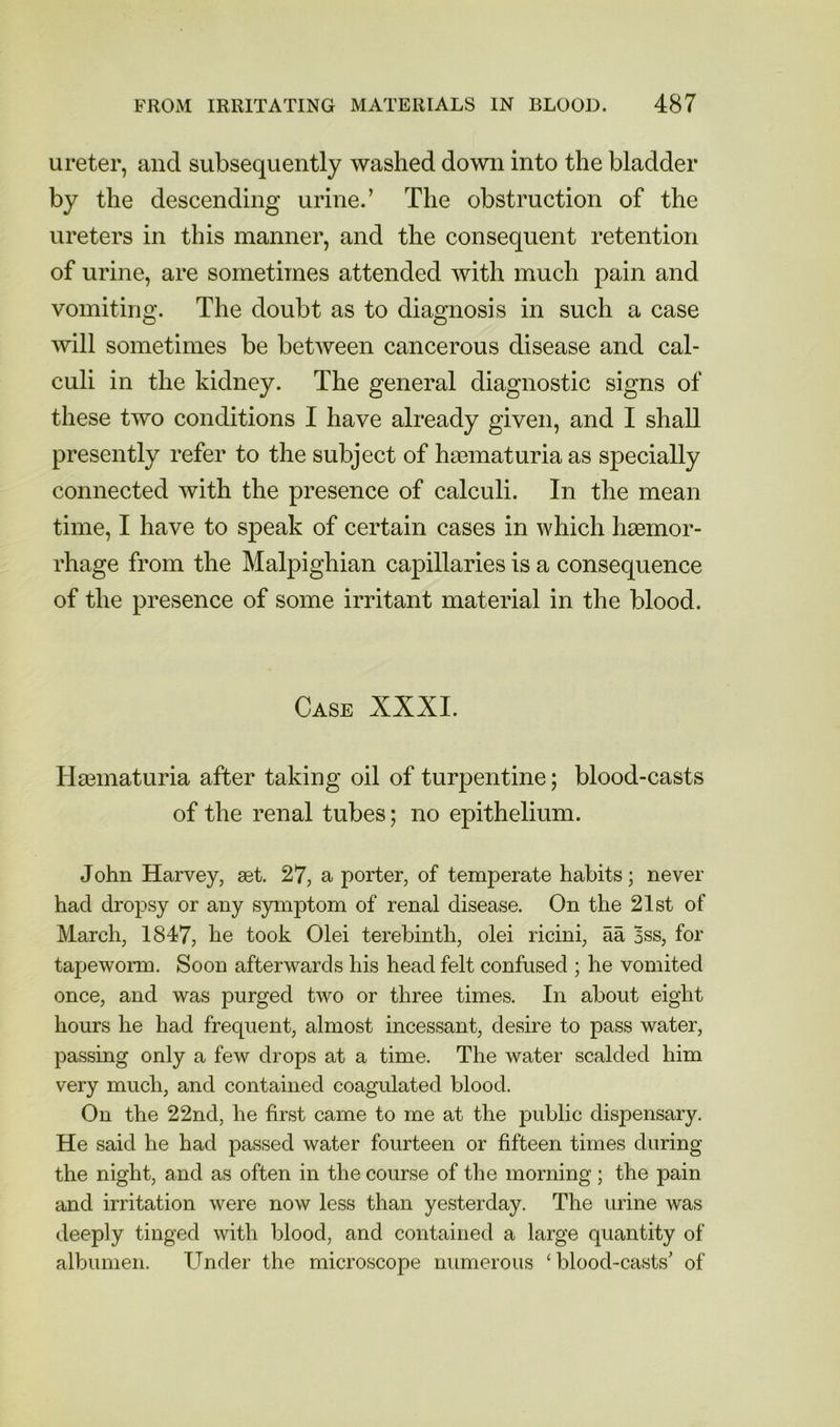 ureter, and subsequently washed down into the bladder by the descending urine.’ The obstruction of the ureters in this manner, and the consequent retention of urine, are sometimes attended with much pain and vomiting. The doubt as to diagnosis in such a case will sometimes be between cancerous disease and cal- culi in the kidney. The general diagnostic signs of these two conditions I have already given, and I shall presently refer to the subject of hasmaturia as specially connected with the presence of calculi. In the mean time, I have to speak of certain cases in which haemor- rhage from the Malpighian capillaries is a consequence of the presence of some irritant material in the blood. Case XXXI. Hsematuria after taking oil of turpentine; blood-casts of the renal tubes; no epithelium. John Harvey, set. 27, a porter, of temperate habits; never had dropsy or any symptom of renal disease. On the 21st of March, 1847, he took Olei terebinth, olei ricini, aa 5ss, for tapeworm. Soon afterwards his head felt confused ; he vomited once, and was purged two or three times. In about eight hours he had frequent, almost incessant, desire to pass water, passing only a few drops at a time. The water scalded him very much, and contained coagulated blood. On the 22nd, he first came to me at the public dispensary. He said he had passed water fourteen or fifteen times during the night, and as often in the course of the morning; the pain and irritation were now less than yesterday. The urine was deeply tinged with blood, and contained a large quantity of albumen. Under the microscope numerous ‘blood-casts' of