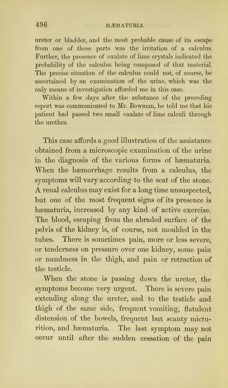 ureter or bladder, and the most probable cause of its escape from one of these parts was the irritation of a calculus. Further, the presence of oxalate of lime crystals indicated the probability of the calculus being composed of that material. The precise situation of the calculus could not, of course, be ascertained by an examination of the urine, which was the only means of investigation afforded me in this case. Within a few days after the substance of the preceding report was communicated to Mr. Bowman, he told me that his patient had passed two small oxalate of lime calculi through the urethra. This case affords a good illustration of the assistance obtained from a microscopic examination of the urine in the diagnosis of the various forms of hasmaturia. When the haemorrhage results from a calculus, the symptoms will vary according to the seat of the stone. A renal calculus may exist for a long time unsuspected, but one of the most frequent signs of its presence is haematuria, increased by any kind of active exercise. The blood, escaping from the abraded surface of the pelvis of the kidney is, of course, not moulded in the tubes. There is sometimes pain, more or less severe, or tenderness on pressure over one kidney, some pain or numbness in the thigh, and j^ain or retraction of the testicle. Wlien the stone is passing down the ureter, the symptoms become very urgent. There is severe pain extending along the ureter, and to the testicle and thigh of the same side, frequent vomiting, flatulent distension of the bowels, frequent but scanty mictu- rition, and hasmaturia. The last symptom may not occur until after the sudden cessation of the pain