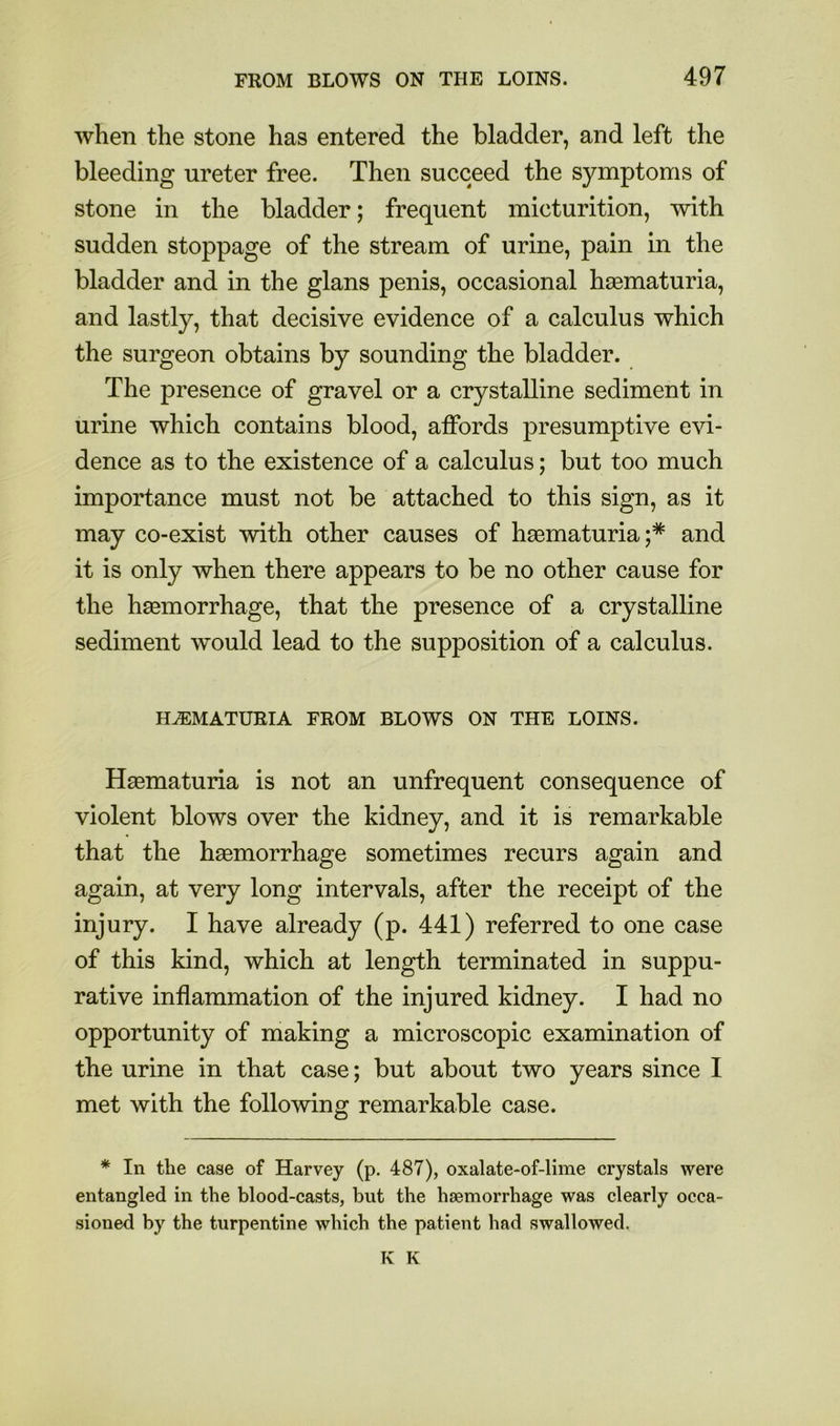 when the stone has entered the bladder, and left the bleeding ureter free. Then succeed the symptoms of stone in the bladder; frequent micturition, with sudden stoppage of the stream of urine, pain in the bladder and in the glans penis, occasional haematuria, and lastly, that decisive evidence of a calculus which the surgeon obtains by sounding the bladder. The presence of gravel or a crystalline sediment in urine which contains blood, affords presumptive evi- dence as to the existence of a calculus; but too much importance must not be attached to this sign, as it may co-exist with other causes of haematuria;* and it is only when there appears to be no other cause for the haemorrhage, that the presence of a crystalline sediment would lead to the supposition of a calculus. HEMATURIA FROM BLOWS ON THE LOINS. Haematuria is not an unfrequent consequence of violent blows over the kidney, and it is remarkable that the haemorrhage sometimes recurs again and again, at very long intervals, after the receipt of the injury. I have already (p. 441) referred to one case of this kind, which at length terminated in suppu- rative inflammation of the injured kidney. I had no opportunity of making a microscopic examination of the urine in that case; but about two years since I met with the following remarkable case. * In the case of Harvey (p. 487), oxalate-of-lime crystals were entangled in the blood-casts, but the hsemorrhage was clearly occa- sioned by the turpentine which the patient had swallowed. K K