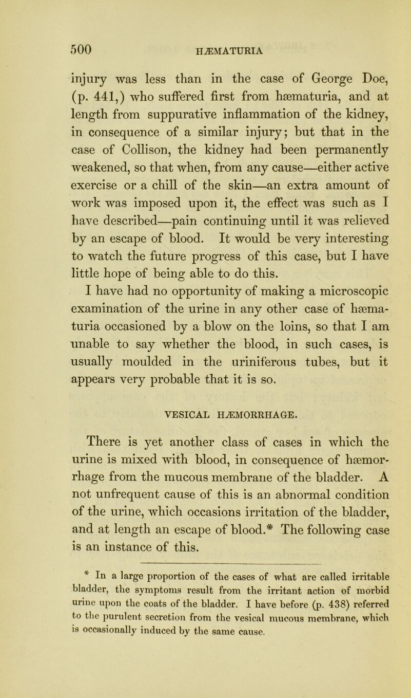 injury was less than in the case of George Doe, (p. 441,) who suffered first from haBmaturia, and at length from suppurative inflammation of the kidney, in consequence of a similar injury; hut that in the case of Collison, the kidney had been permanently weakened, so that when, from any cause—either active exercise or a chill of the skin—an extra amount of work was imposed upon it, the effect was such as I have described—pain continuing until it was relieved by an escape of blood. It would be very interesting to watch the future progress of this case, but I have little hope of being able to do this. I have had no opportunity of making a microscopic examination of the urine in any other case of haama- turia occasioned by a blow on the loins, so that I am unable to say whether the blood, in such cases, is usually moulded in the uriniferous tubes, but it appears very probable that it is so. VESICAL HEMORRHAGE. There is yet another class of cases in which the urine is mixed with blood, in consequence of haemor- rhage from the mucous membrane of the bladder. A not unfrequent cause of this is an abnormal condition of the urine, which occasions irritation of the bladder, and at length an escape of blood.* The following case is an instance of this. * In a large proportion of the cases of what are called irritable bladder, the symptoms result from the irritant action of morbid urine upon the coats of the bladder. I have before (p. 438) referred to the purulent secretion from the vesical mucous membrane, which is occasionally induced by the same cause.