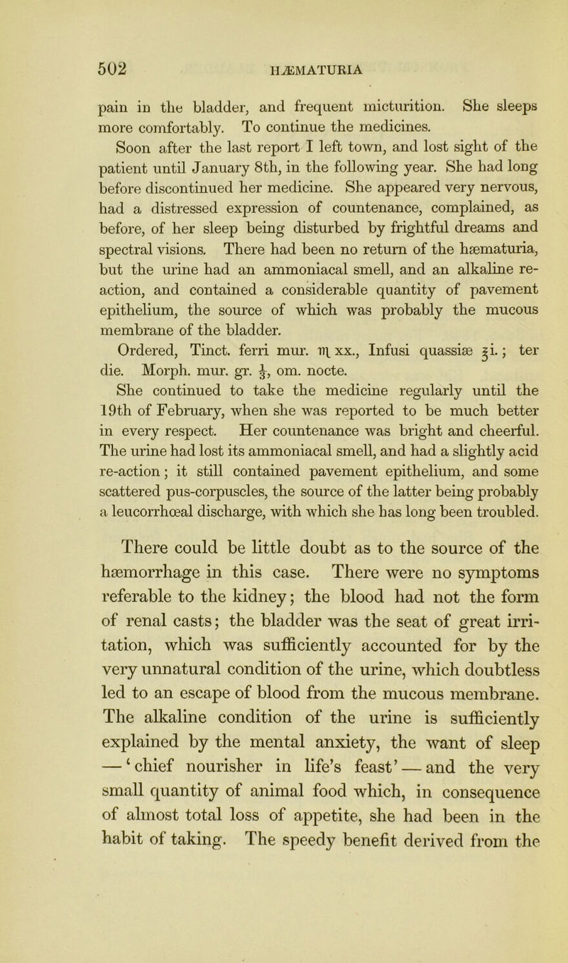 pain in the bladder, and frequent micturition. She sleeps more comfortably. To continue the medicines. Soon after the last report I left town, and lost sight of the patient until January 8th, in the following year. She had long before discontinued her medicine. She appeared very nervous, had a distressed expression of countenance, complained, as before, of her sleep being disturbed by frightful dreams and spectral visions. There had been no return of the hsematuria, but the urine had an ammoniacal smell, and an alkaline re- action, and contained a considerable quantity of pavement epithelium, the source of which was probably the mucous membrane of the bladder. Ordered, Tinct. ferri mur. lit xx., Infusi quassise ^i.; ter die. Morph, mur. gr. J, om. nocte. She continued to take the medicine regularly until the 19th of February, when she was reported to be much better in every respect. Her countenance was bright and cheerful. The urine had lost its ammoniacal smell, and had a slightly acid re-action; it still contained pavement epithelium, and some scattered pus-corpuscles, the source of the latter being probably a leucorrhoeal discharge, with which she has long been troubled. There could be little doubt as to the source of the haemorrhage in this case. There were no symptoms referable to the kidney; the blood had not the form of renal casts; the bladder was the seat of great irri- tation, which was sufficiently accounted for by the very unnatural condition of the urine, which doubtless led to an escape of blood from the mucous membrane. The alkaline condition of the urine is sufficiently explained by the mental anxiety, the want of sleep — ‘chief nourisher in life’s feast’ — and the very small quantity of animal food which, in consequence of almost total loss of appetite, she had been in the habit of taking. The speedy benefit derived from the