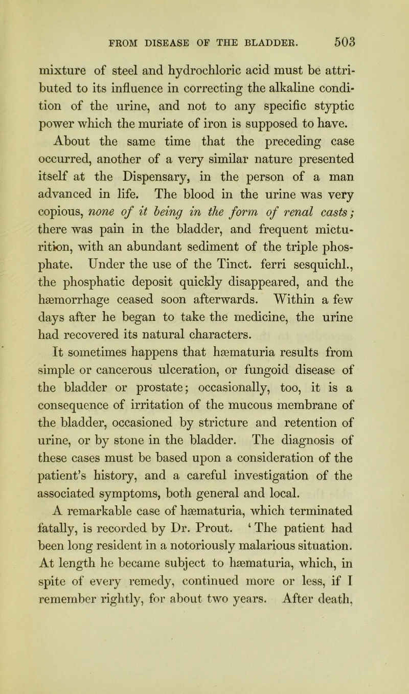 mixture of steel and hydrochloric acid must be attri- buted to its influence in correcting the alkaline condi- tion of the urine, and not to any specific styptic power which the muriate of iron is supposed to have. About the same time that the preceding case occurred, another of a very similar nature presented itself at the Dispensary, in the person of a man advanced in life. The blood in the urine was very copious, none of it being in the form of renal casts; there was pain in the bladder, and frequent mictu- rition, with an abundant sediment of the triple phos- phate. Under the use of the Tinct. ferri sesquichl., the phosphatic deposit quickly disappeared, and the haemorrhage ceased soon afterwards. Within a few days after he began to take the medicine, the urine had recovered its natural characters. It sometimes happens that hematuria results from simple or cancerous ulceration, or fungoid disease of the bladder or prostate; occasionally, too, it is a consequence of irritation of the mucous membrane of the bladder, occasioned by stricture and retention of urine, or by stone in the bladder. The diagnosis of these cases must be based upon a consideration of the patient’s history, and a careful investigation of the associated symptoms, both general and local. A remarkable case of haBmaturia, which terminated fatally, is recorded by Dr. Prout. ‘ The patient had been long resident in a notoriously malarious situation. At length he became subject to haematuria, which, in spite of every remedy, continued more or less, if T remember rightly, for about two years. After death,