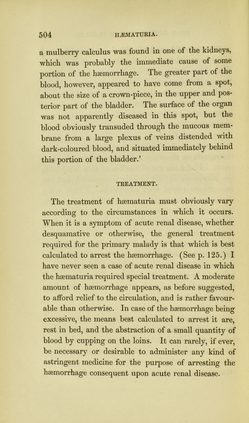 a mulberry calculus was found in one of the kidneys, which was probably the unmediate cause of some portion of the hsBmorrhage. The greater part of the blood, however, appeared to have come from a spot, about the size of a crown-piece, in the upper and pos- terior part of the bladder. The surface of the organ was not apparently diseased in this spot, but the blood obviously transuded through the mucous mem- brane from a large plexus of veins distended with dark-coloured blood, and situated immediately behind this portion of the bladder.’ TREATMENT. The treatment of hasmaturia must obviously vary according to the circumstances in which it occurs. When it is a symptom of acute renal disease, whether desquamative or otherwise, the general treatment required for the primary malady is that which is best calculated to arrest the haemorrhage. (See p. 125.) I have never seen a case of acute renal disease in which the haematuria required special treatment. A moderate amount of haemorrhage appears, as before suggested, to afford relief to the circulation, and is rather favour- able than otherwise. In case of the hsemorrhage being excessive, the means best calculated to arrest it are, rest in bed, and the abstraction of a small quantity of blood by cupping on the loins. It can rarely, if ever, be necessary or desirable to administer any kind of astringent medicine for the purpose of arresting the haemorrhage consequent upon acute renal disease.