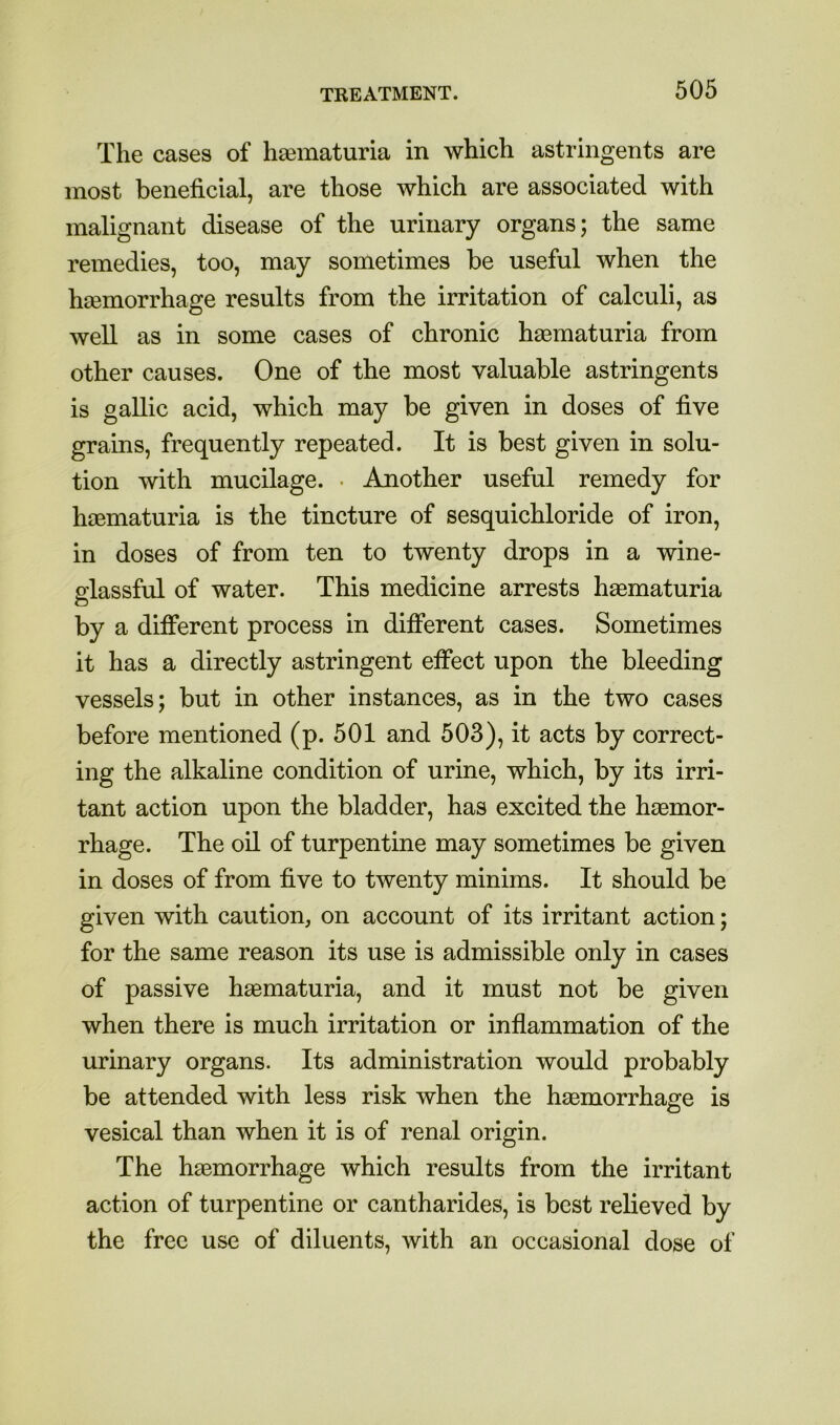 The cases of hasmaturia in which astringents are most beneficial, are those which are associated with malignant disease of the urinary organs; the same remedies, too, may sometimes be useful when the haemorrhage results from the irritation of calculi, as well as in some cases of chronic haematuria from other causes. One of the most valuable astringents is gallic acid, which may be given in doses of five grains, frequently repeated. It is best given in solu- tion with mucilage. • Another useful remedy for haBmaturia is the tincture of sesquichloride of iron, in doses of from ten to twenty drops in a wine- s:lassful of water. This medicine arrests h^ematuria by a different process in different cases. Sometimes it has a directly astringent effect upon the bleeding vessels; but in other instances, as in the two cases before mentioned (p. 501 and 503), it acts by correct- ing the alkaline condition of urine, which, by its irri- tant action upon the bladder, has excited the haemor- rhage. The oil of turpentine may sometimes be given in doses of from five to twenty minims. It should be given with caution, on account of its irritant action; for the same reason its use is admissible only in cases of passive haematuria, and it must not be given when there is much irritation or inflammation of the urinary organs. Its administration would probably be attended with less risk when the hasmorrhage is vesical than when it is of renal origin. The hasmorrhage which results from the irritant action of turpentine or cantharides, is best relieved by the free use of diluents, with an occasional dose of