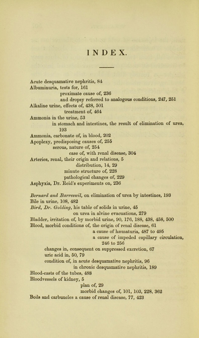 INDEX. Acute desquamative nephritis, 84 Albuminuria, tests for, 161 proximate cause of, 236 and dropsy referred to analogous conditions, 247, 251 Alkaline urine, effects of, 438, 501 treatment of, 464 Ammonia in the urine, 53 in stomach and intestines, the result of elimination of urea, 193 Ammonia, carbonate of, in blood, 202 Apoplexy, predisposing causes of, 255 serous, nature of, 254 case of, with renal disease, 304 Arteries, renal, their origin and relations, 5 distribution, 14, 29 minute structure of, 228 pathological changes of, 229 Asphyxia, Dr. Beid’s experiments on, 236 Bernard and Barreswil, on elimination of urea by intestines, 193 Bile in urine, 108, 482 Bird, Dr. Golding, his table of solids in urine, 45 on urea in alvine evacuations, 279 Bladder, irritation of, by morbid urine, 90, 176, 188, 438, 458, 500 Blood, morbid conditions of, the origin of renal disease, 61 a cause of haematuria, 487 to 495 a cause of impeded capillary circulation, 246 to 256 changes in, consequent on suppressed excretion, 67 uric acid in, 50, 79 condition of, in acute desquamative nephritis, 96 in chronic desquamative nephritis, 189 Blood-casts of the tubes, 488 Bloodvessels of kidney, 5 plan of, 29 morbid changes of, 101, 103, 228, 362 Boils and carbuncles a cause of renal disease, 77, 423