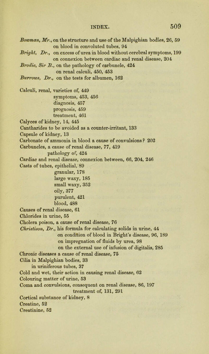 Bowman, Mr., on the structure and use of the Malpighian bodies, 26, 69 on blood in convoluted tubes, 94 Bright, Dr., on excess of urea in blood without cerebral symptoms, 199 on connexion between cardiac and renal disease, 204 Brodie, Sir B., on the pathology of carbuncle, 424 on renal calculi, 450, 453 Burrows, Dr., on the tests for albumen, 162 Calculi, renal, varieties of, 449 symptoms, 453, 456 diagnosis, 457 prognosis, 459 treatment, 461 Calyces of kidney, 14, 445 Cantharides to be avoided as a counter-irritant, 133 Capsule of kidney, 13 Carbonate of ammonia in blood a cause of convulsions P 202 Carbuncles, a cause of renal disease, 77, 419 pathology of, 424 Cardiac and renal disease, connexion between, 66, 204, 246 Casts of tubes, epithelial, 89 granular, 178 large waxy, 185 small waxy, 352 oily, 377 purulent, 421 blood, 488 Causes of renal disease, 61 Chlorides in urine, 55 Cholera poison, a cause of renal disease, 76 Christison, Dr., his formula for calculating solids in urine, 44 on condition of blood in Bright’s disease, 96, 189 on impregnation of fluids by urea, 98 on the external use of infusion of digitalis, 285 Chronic diseases a cause of renal disease, 75 Ciha in Malpighian bodies, 33 in uriniferous tubes, 37 Cold and wet, their action in causing renal disease, 62 Colouring matter of urine, 53 Coma and convulsions, consequent on renal disease, 86, 197 treatment of, 131, 291 Cortical substance of kidney, 8 Creatine, 52 Creatinine, 52