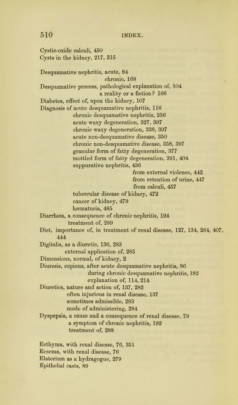 Cystic-oxide calculi, 450 Cysts in the kidney, 217, 315 Desquamative nephritis, acute, 84 chronic, 168 Desquamative process, pathological explanation of, 104 a reality or a fiction ? 166 Diabetes, effect of, upon the kidney, 107 Diagnosis of acute desquamative nephritis, 116 chronic desquamative nephritis, 256 acute waxy degeneration, 327, 397 chronic waxy degeneration, 338, 397 acute non-desquamative disease, 350 chronic non-desquamative disease, 358, 397 granular form of fatty degeneration, 377 mottled form of fatty degeneration, 391, 404 suppurative nephritis, 436 from external violence, 442 from retention of urine, 447 from calculi, 457 tubercular disease of kidney, 472 cancer of kidney, 479 haematuria, 485 Diarrhoea, a consequence of chronic nephritis, 194 treatment of, 289 Diet, importance of, in treatment of renal disease, 127, 134, 264, 407, 444 Digitalis, as a diuretic, 136, 283 external application of, 285 Dimensions, normal, of kidney, 2 Diuresis, copious, after acute desquamative nephritis, 86 during chronic desquamative nephritis, 182 explanation of, 114, 214 Diuretics, nature and action of, 137, 282 often injurious in renal disease, 137 sometimes admissible, 283 mode of administering, 284 Dyspepsia, a cause and a consequence of renal disease, 79 a symptom of chronic nephritis, 192 treatment of, 288 Ecthyma, with renal disease, 76, 351 Eczema, with renal disease, 76 Elaterium as a hydragogue, 279 Epithelial casts, 89