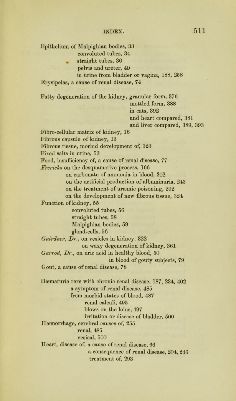 Epithelium of Malpighian bodies, 38 convoluted tubes, 34 , straight tubes, 36 pelvis and ureter, 40 in urine from bladder or vagina, 188, 258 Erysipelas, a cause of renal disease, 74 Fatty degeneration of the kidney, granular form, 376 mottled form, 388 in cats, 392 and heart compared, 381 and liver compared, 389, 393 Fibro-cellular matrix of kidney, 16 Fibrous capsule of kidney, 13 Fibrous tissue, morbid development of, 323 Fixed salts in urine, 53 Food, insufficiency of, a cause of renal disease, 77 Frerichs on the desquamative process, 166 on carbonate of ammonia in blood, 202 on the artificial production of albuminuria, 243 on the treatment of ursemic poisoning, 292 on the development of new fibrous tissue, 324 Function of kidney, 55 convoluted tubes, 56 straight tubes, 58 Malpighian bodies, 59 gland-ceUs, 56 Gairdner, Dr., on vesicles in kidney, 322 on waxy degeneration of kidney, 361 Garrod, Dr., on uric acid in healthy blood, 50 in blood of gouty subjects, 79 Gout, a cause of renal disease, 78 Hsematuria rare with chronic renal disease, 187, 234, 402 a symptom of renal disease, 485 from morbid states of blood, 487 renal calculi, 495 blows on the loins, 497 irritation or disease of bladder, 500 Haemorrhage, cerebral causes of, 255 renal, 485 vesical, 500 Heart, disease of, a cause of renal disease, 66 a consequence of renal disease, 204, 246 treatment of, 293