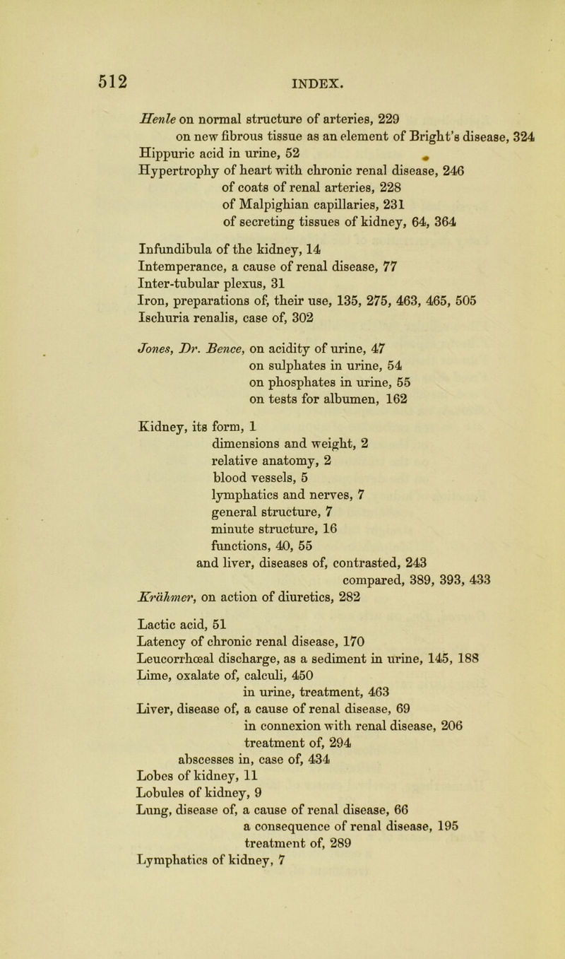 Henle on normal structure of arteries, 229 on new fibrous tissue as an element of Brigbt’s disease, 324 Hippuric acid in urine, 52 ^ Hypertrophy of heart with chronic renal disease, 246 of coats of renal arteries, 228 of Malpighian capillaries, 231 of secreting tissues of kidney, 64, 364 Infundibula of the kidney, 14 Intemperance, a cause of renal disease, 77 Inter-tubular plexus, 31 Iron, preparations of, their use, 135, 275, 463, 465, 505 Ischuria renalis, case of, 302 Jones, Dr. Bence, on acidity of urine, 47 on sulphates in urine, 54 on phosphates in urine, 55 on tests for albumen, 162 Kidney, its form, 1 dimensions and weight, 2 relative anatomy, 2 blood vessels, 5 lymphatics and nerves, 7 general structure, 7 minute structure, 16 functions, 40, 55 and liver, diseases of, contrasted, 243 compared, 389, 393, 433 Krahmer, on action of diuretics, 282 Lactic acid, 51 Latency of chronic renal disease, 170 Leucorrhoeal discharge, as a sediment in urine, 145, 188 Lime, oxalate of, calculi, 450 in urine, treatment, 463 Liver, disease of, a cause of renal disease, 69 in connexion with renal disease, 206 treatment of, 294 abscesses in, case of, 434 Lobes of kidney, 11 Lobules of kidney, 9 Lung, disease of, a cause of renal disease, 66 a consequence of renal disease, 195 treatment of, 289 Lymphatics of kidney, 7