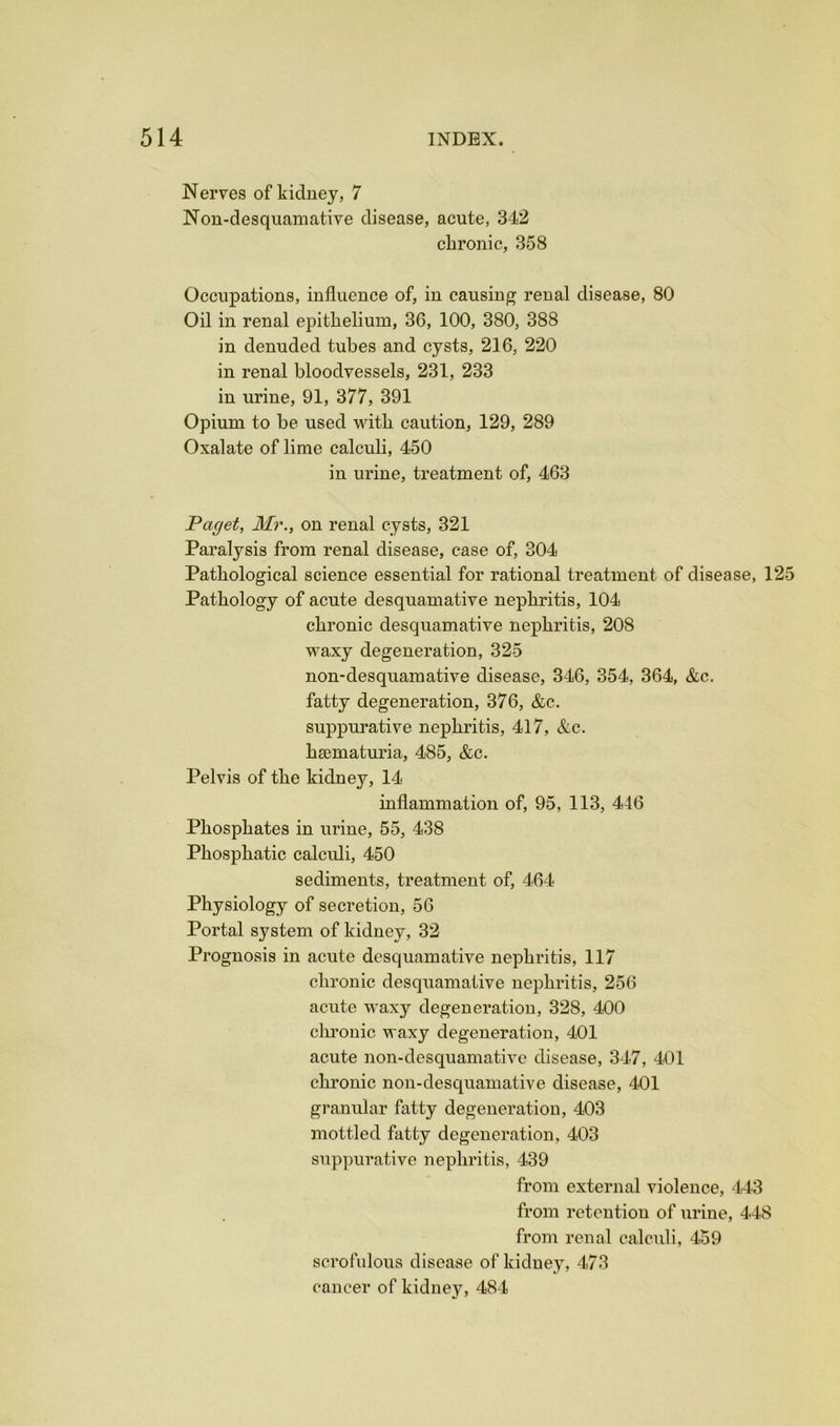 Nerves of kidney, 7 Non-desquamative disease, acute, 342 chronic, 358 Occupations, influence of, in causing renal disease, 80 Oil in renal epithelium, 36, 100, 380, 388 in denuded tubes and cysts, 216, 220 in renal bloodvessels, 231, 233 in urine, 91, 377, 391 Opium to be used with caution, 129, 289 Oxalate of lime calculi, 450 in urine, treatment of, 463 Paget, Mr., on renal cysts, 321 Paralysis from renal disease, case of, 304 Pathological science essential for rational treatment of disease, 125 Pathology of acute desquamative nephritis, 104 chronic desquamative nephritis, 208 waxy degeneration, 325 non-desquamative disease, 346, 354, 364, &c. fatty degeneration, 376, &c. suppurative nephritis, 417, &c. hasmaturia, 485, &c. Pelvis of the kidney, 14 inflammation of, 95, 113, 446 Phosphates in urine, 55, 438 Phosphatic calculi, 450 sediments, treatment of, 464- Physiology of secretion, 56 Portal system of kidney, 32 Prognosis in acute desquamative nephritis, 117 chronic desquamative nephritis, 256 acute waxy degeneration, 328, 400 chronic waxy degeneration, 401 acute non-desquamative disease, 347, 401 chronic non-desquamative disease, 401 granular fatty degeneration, 403 mottled fatty degeneration, 403 suppurative nephritis, 439 from external violence, -143 from retention of urine, 448 from renal calculi, 459 scrofulous disease of kidney, 473 cancer of kidney, 484