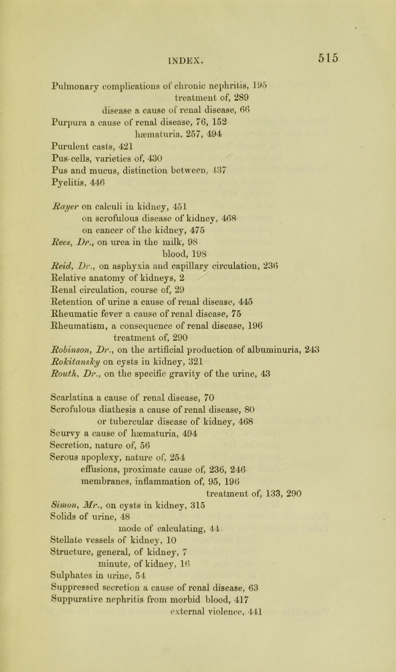 Pulmonary complications of clirouic nephritis, 1H5 treatment of, 289 disease a cause of renal disease, 6(1 Purpura a cause of renal disease, 76, 152 luematuria, 257, 494 Purulent casts, 421 Pus- cells, varieties of, 430 Pus and mucus, distinction between, l'37 Pyelitis, 446 Hayer on calculi in kidney, 451 on scrofulous disease of kidney, 468 on cancer of the kidney, 475 Hees, Dr., on urea in the milk, 98 blood, 19S Deid, Dr., on asphyxia and capillary circulation, 236 Eelative anatomy of kidneys, 2 Penal circulation, course of, 29 Retention of urine a cause of renal disease, 445 Rheumatic fever a cause of renal disease, 75 Rheumatism, a consequence of renal disease, 196 treatment of, 290 Robinson, Dr., on the artificial production of albuminuria, 243 Rohitanshy on cysts in kidney, 321 Routh, Dr., on the specific gravity of the urine, 43 Scarlatina a cause of renal disease, 70 Scrofulous diathesis a cause of renal disease, 80 or tubercular disease of kidney, 468 Scurvy a cause of hamaturia, 494 Secretion, nature of, 56 Serous apoplexy, nature of, 254 effusions, proximate cause of, 236, 246 membranes, inflammation of, 95, 196 treatment of, 133, 290 Simon, Mr., on cysts in kidney, 315 Solids of urine, 48 mode of calculating, 44 Stellate vessels of kidney, 10 Structure, general, of kidney, 7 minute, of kidney, Ki Sulphates in urine, 54 Suppressed secretion a cause of renal disease, 63 Suppurative nephritis from morbid blood, 417 external violence, 411
