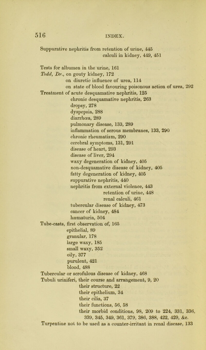 Suppurative nephritis from retention of urine, 445 calculi in kidney, 449, 451 Tests for albumen in the urine, 161 Todd, Dr., on gouty kidney, 172 on diuretic influence of urea, 114 on state of blood favouring poisonous action of urea, 292 Treatment of acute desquamative nephritis, 125 chronic desquamative nephritis, 263 dropsy, 278 dyspepsia, 288 diarrhoea, 289 pulmonary disease, 133, 289 inflammation of serous membranes, 133, 290 chronic rheumatism, 290 cerebral symptoms, 131, 291 disease of heart, 293 disease of liver, 294 waxy degeneration of kidney, 405 non-desquamative disease of kidney, 405 fatty degeneration of kidney, 405 suppurative nephritis, 440 nephritis from external violence, 443 retention of urine, 448 renal calculi, 461 tubercular disease of kidney, 473 cancer of kidney, 484 hsematuria, 504 Tube-casts, first observation of, 165 epithelial, 89 granular, 178 large waxy, 185 small waxy, 352 oily, 377 purulent, 421 blood, 488 Tubercular or scrofulous disease of kidney, 468 Tubuli uriniferi, their course and arrangement, 9, 20 their structure, 22 their epithelium, 34 their cilia, 37 their functions, 56, 58 their morbid conditions, 98, 209 to 224, 331, 336, 339, 345, 349, 361, 379, 386, 388, 422, 429, &c. Turpentine not to be used as a counter-irritant in renal disease, 133