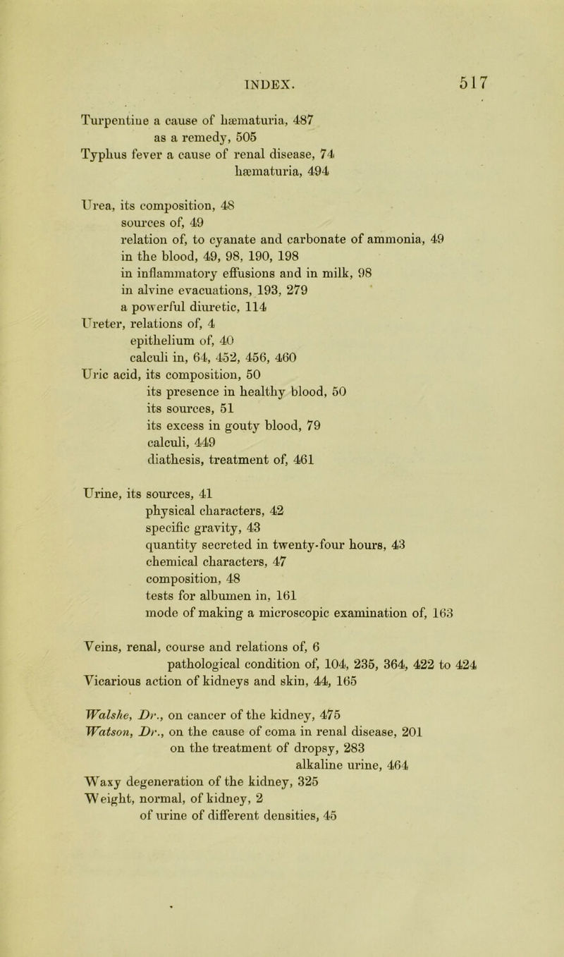 Turpentiue a cause of liiematuria, 487 as a remedy, 505 Typhus fever a cause of renal disease, 74 hsematuria, 494 Urea, its composition, 48 soui-ces of, 49 relation of, to cyanate and carbonate of ammonia, 49 in the blood, 49, 98, 190, 198 in inflammatory effusions and in milk, 98 in alvine evacuations, 193, 279 a powerful diuretic, 114 Ureter, relations of, 4 epithelium of, 40 calculi in, 64, 452, 456, 460 Uric acid, its composition, 50 its presence in healthy blood, 50 its sources, 51 its excess in gouty blood, 79 calculi, 449 diathesis, treatment of, 461 Urine, its sources, 41 physical characters, 42 specific gravity, 43 quantity secreted in twenty-four hours, 43 chemical characters, 47 composition, 48 tests for albumen in, 161 mode of making a microscopic examination of, 163 Veins, renal, course and relations of, 6 pathological condition of, 104, 235, 364, 422 to 424 Vicarious action of kidneys and skin, 44, 165 Walshe, Dr., on cancer of the kidney, 475 Watson, Dr., on the cause of coma in renal disease, 201 on the treatment of dropsy, 283 alkaline urine, 464 Waxy degeneration of the kidney, 325 Weight, normal, of kidney, 2 of urine of different densities, 45