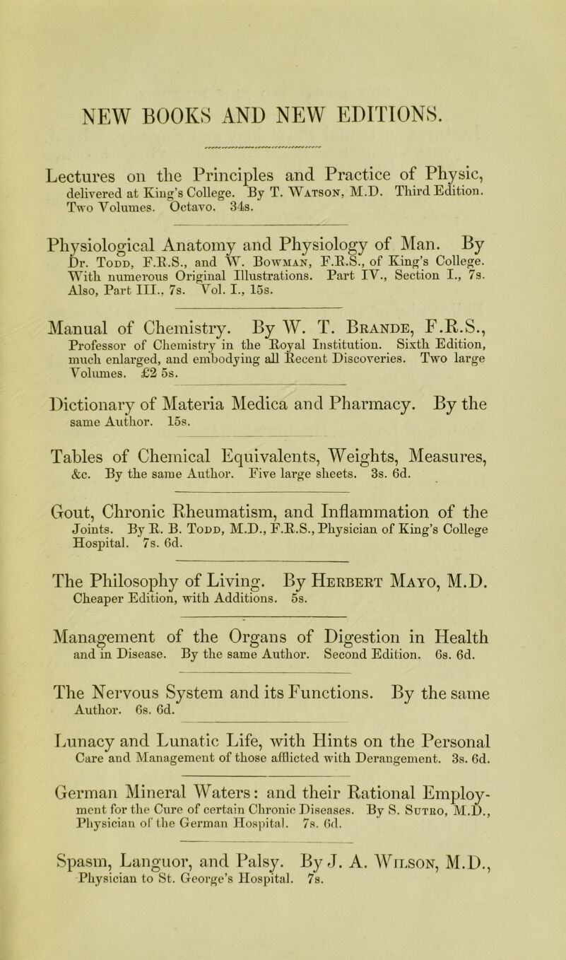 NEW BOOKS AND NEW EDITIONS. Lectui'es on the Principles and Practice of Physic, delivered at King’s College. By T. W^atson, M.D. Third Edition. Tpto Volumes. Octavo. 34s. Physiological Anatomy and Physiology of Man. By Dr. Todd, F.E.S., and W. Bowman, F.E.S., of King’s College. With numerous Original Illustrations. Part IV., Section I., 7s. Also, Part III., 7s. Vol. I., 15s. Manual of Chemistry. By W. T. Brande, F.P.S., Professor of Chemistry in the Eoyal Institution. Sixth Edition, much enlarged, and embodying aU Eecent Discoveries. Two large Volumes. £2 5s. Dictionary of Materia Medica and Pharmacy. By the same Author. 15s. Tables of Chemical Equivalents, Weights, Measures, &c. By the same Author. Five large sheets. 3s. 6d. Gout, Chronic Kheumatism, and Inflammation of the Joints. By E. B. Todd, M.D., F.E.S., Physician of King’s College Hospital. 7s. 6d. The Philosophy of Living. By Herbert Mayo, M.D. Cheaper Edition, with Additions. 5s. Management of the Organs of Digestion in Health and in Disease. By the same Author. Second Edition. 6s. 6d. The Nervous System and its Functions. By the same Author. 6s. 6d. Lunacy and Lunatic Life, with Hints on the Personal Care and Management of those afflicted with Derangement. 3s. 6d. German Mineral Waters: and their Rational Employ- ment for the Cure of certain Chronic Diseases. By S. Sutko, M.D., Physician of the German Hospital. 7s. 6d. Spasm, Languor, and Palsy. By J. A. AVilson, M.D., Physician to St. George’s Hospital. 7s.