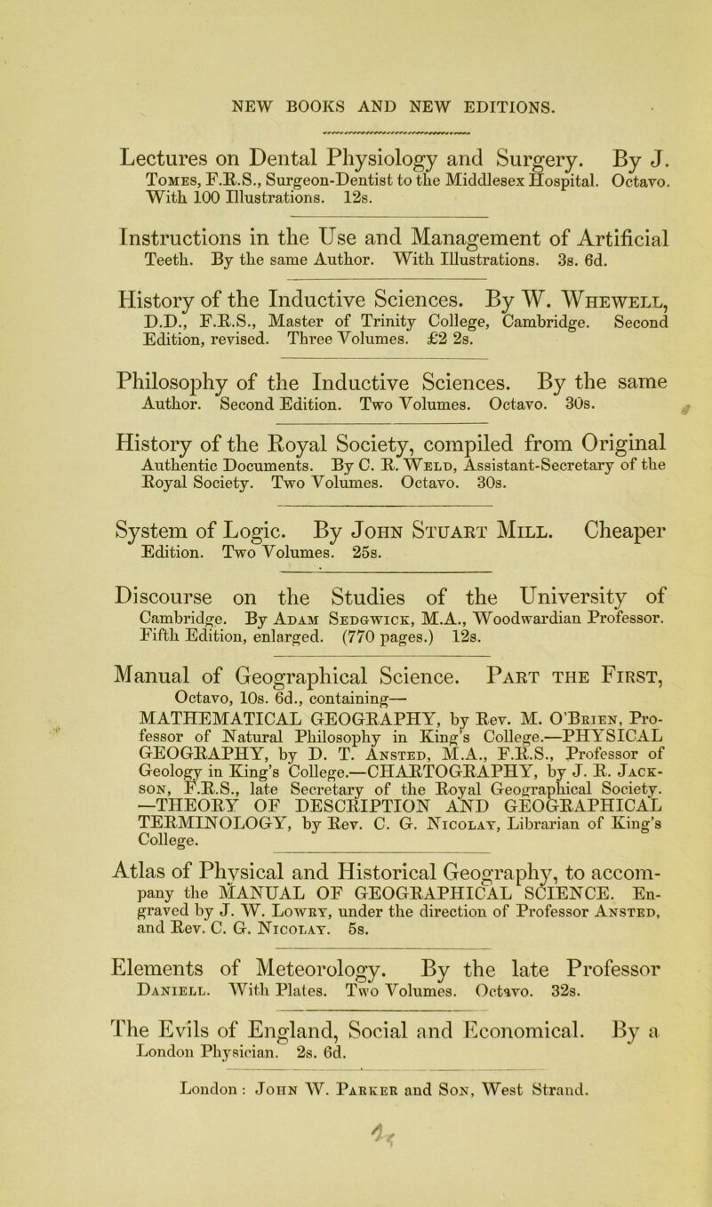 Lectures on Dental Physiology and Surgery. By J. Tomes, F.R.S., Surgeon-Dentist to the Middlesex Hospital. Octavo. With 100 Illustrations. 12s. Instructions in the Use and Management of Artificial Teeth. By the same Author. With Illustrations. 3s. 6d. History of the Inductive Sciences. By W. Whewell, D.D., F.B.S., Master of Trinity College, Cambridge. Second Edition, revised. Three Volumes. £2 2s. Philosophy of the Inductive Sciences. By the same Author. Second Edition. Two Volumes. Octavo. 30s. History of the Royal Society, compiled from Original Authentic Documents. By C. B. Weld, Assistant-Secretary of the Eoyal Society. Two Volumes. Octavo. 30s. System of Logic. By John Stuart Mill. Cheaper Edition. Two Volumes. 25s. Discourse on the Studies of the University of Cambridge. By Adam Sedgwick, M.A., Woodwardian Professor. Fifth Edition, enlarged. (770 pages.) 12s. Manual of Geographical Science. Part the First, Octavo, 10s. 6d., containing— MATHEMATICAL GEOGRAPHY, by Rev. M. O’Beien, Pro- fessor of Natural Philosophy in King’s College.—PHYSICAL GEOGRAPHY, by D. T. Ansted, M.A., F.R.S., Professor of Geolo^ in King’s College.—CHARTOGRAPHY, by J. R. Jack- son, F.R.S., late Secretary of the Royal Geographical Society. —THEORY OF DESCRIPTION AND GEOGRAPHICAL TERMINOLOGY, by Rev. C. G. Nicolat, Librarian of King’s College. Atlas of Phvsical and Historical Geography, to accom- pany the MANUAL OF GEOGRAPHICAL SCIENCE. En- graved by J. W. Lowey, under the direction of Professor Ansted, and Rev. C. G. Nicolat. 5s. Elements of Meteorology. By the late Professor Daniell. With Plates. Two Volumes. Octavo. 32s. The Evils of England, Social and Economical. By a London Physician. 2s. 6d. London : John W. Paekee and Son, West Strand.