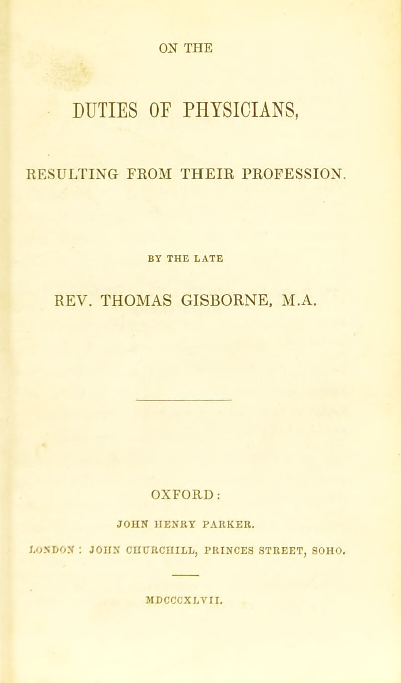 ON THE DUTIES OF PHYSICIANS, RESULTING FEOM THEIR PROFESSION. BY THE LATE REV. THOMAS GISBORNE. M.A. OXFORD: JOHN UENRT PARKER. I.OSDOX : JOHX CHURCHILL, PRINCES STREET, 80H0. MBCCCXLVII.