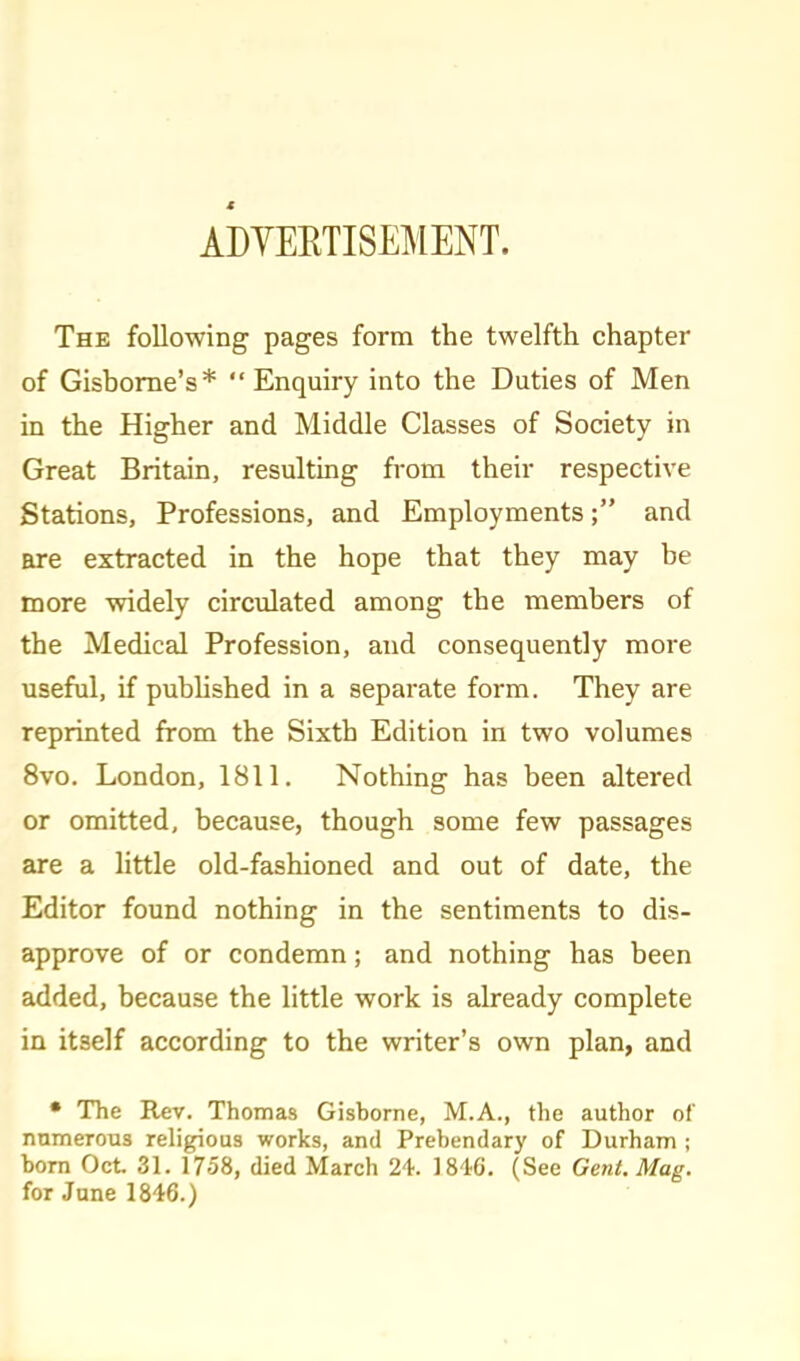 ADYERTISEMENT. The following pages form the twelfth chapter of Gisbome's* Enquiry into the Duties of Men in the Higher and Middle Classes of Society in Great Britain, resultmg from their respective Stations, Professions, and Employments; and are extracted in the hope that they may be more widely circulated among the members of the Medical Profession, and consequently more useful, if pubhshed in a separate form. They are reprinted from the Sixth Edition in two volumes 8vo. London, 1811. Nothing has been altered or omitted, because, though some few passages are a httle old-fashioned and out of date, the Editor found nothing in the sentiments to dis- approve of or condemn; and nothing has been added, because the little work is already complete in itself according to the writer's own plan, and • The Rev. Thomas Gisborne, M.A., the author of numerous religious works, and Prebendary of Durham ; born Oct 31. 1758, died March 24. 18'16. (See Gent. Mag. for June 1846.)