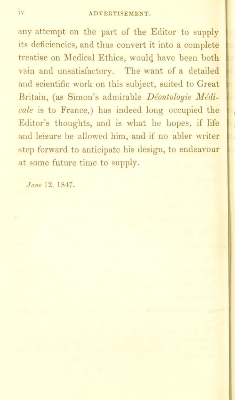 iv ADVERTISEMENT. any attempt on the part of the Editor to supply- its deficiencies, and thus convert it into a complete treatise on Medical Ethics, woulcj have been both vain and unsatisfactory. The veant of a detailed and scientific work on this subject, suited to Great Britain, (as Simon's admirable D^ontologie M^di- cale is to France,) has indeed long occupied the Editor's thoughts, and is what he hopes, if life and leisure be allowed him, and if no abler writer step forward to anticipate his design, to endeavour at some future time to supply.