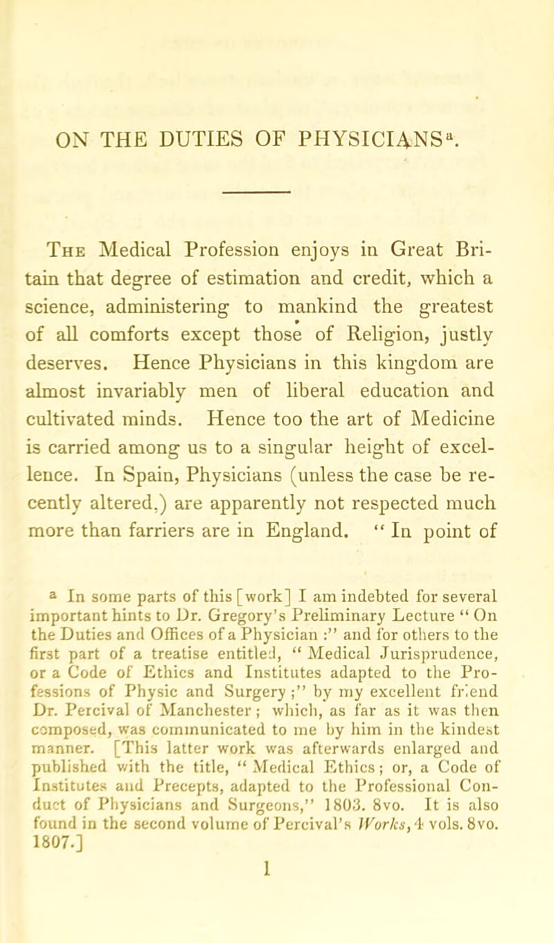 ON THE DUTIES OF PHYSICIA.NS^ The Medical Profession enjoys in Great Bri- tain that degree of estimation and credit, whicli a science, administering to mankind the greatest of all comforts except those of Religion, justly deserves. Hence Physicians in this kingdom are almost invariably men of liberal education and cultivated minds. Hence too the art of Medicine is carried among us to a singular height of excel- lence. In Spain, Physicians (unless the case be re- cently altered.) are apparently not respected much more than farriers are in England.  In point of a In some parts of this [work] I am indebted for several important hints to Dr. Gregory's Preliminary Lecture  On the Duties and Offices of a Physician : and for others to the first part of a treatise entitled,  Medical Jurisprudence, or a Code of Ethics and Institutes adapted to the Pro- fessions of Physic and Surgery; by my excellent friend Dr. Percival of Manchester; wliicli, as far as it was tlicn composed, was communicated to me by him in the kindest manner. [This latter work was afterwards enlarged and published v/ith the title,  Medical Ethics; or, a Code of Institutes and Precepts, adapted to the Professional Con- duct of Physicians and Surgeons, 1803. 8vo. It is also found in the second volume of Percival's Works, l vols. 8vo. 1807.]