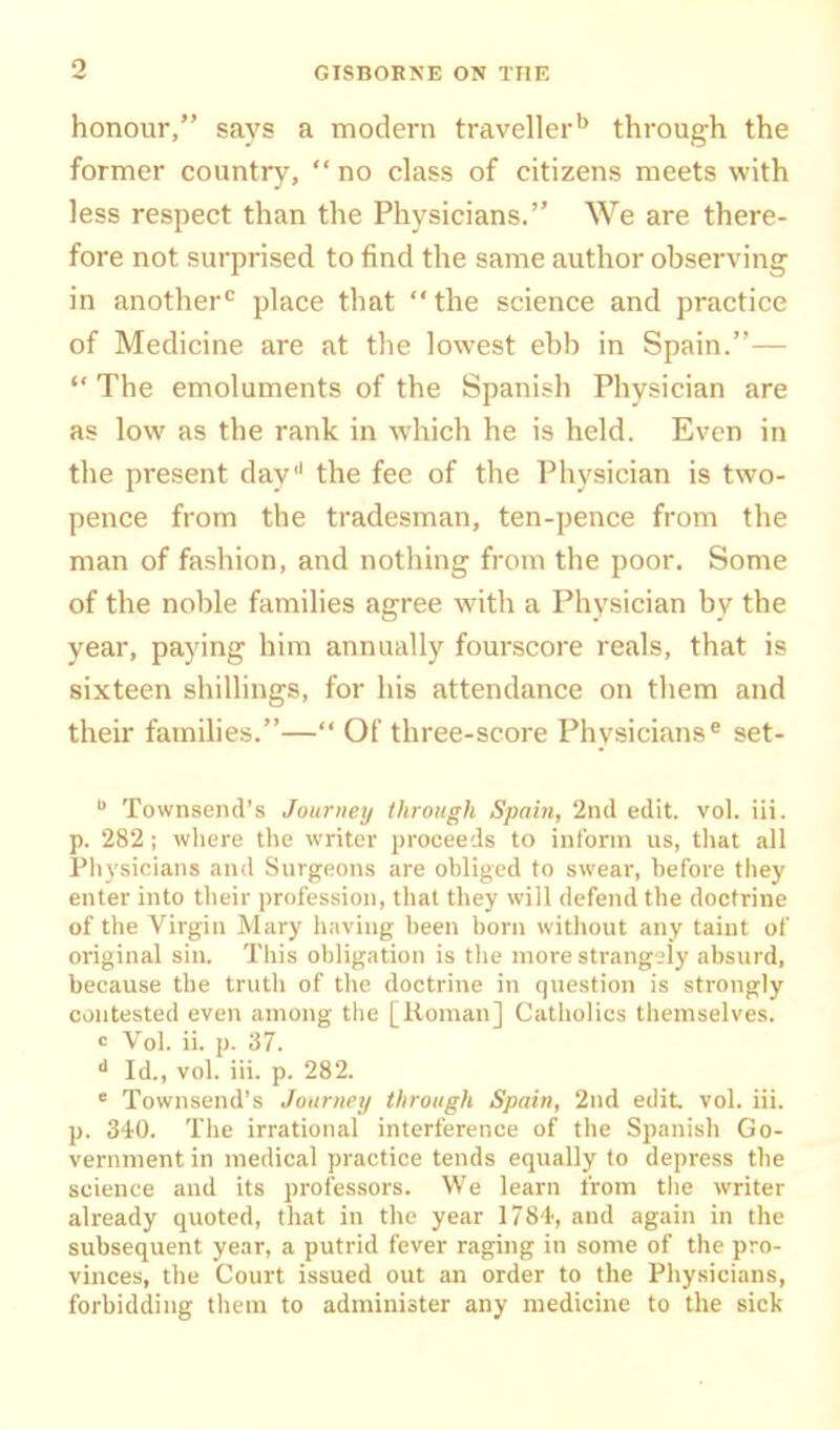 honour, says a modern traveller'^ through the former country, no class of citizens meets with less respect than the Physicians. We are there- fore not surprised to find the same author observing in another^ place that the science and practice of Medicine are at the lowest ebb in Spain.—  The emoluments of the Spanish Physician are as low as the rank in which he is held. Even in the present day' the fee of the Physician is two- pence from the tradesman, ten-pence from the man of fashion, and nothing from the poor. Some of the noble families agree with, a Physician by the year, paying him annuallj'' fourscore reals, that is sixteen shillings, for his attendance on them and their families.— Of three-score Physicians^ set-  Townsend's Jouriieij through Spain, 2nd edit. vol. iii. p. 282 ; where the writer proceeds to inform us, that all Ph3'sioians and Surgeons are obliged to swear, before tliey enter into their profession, that they will defend the doctrine of the Virgin Mary having been born without any taint of original sin. This obligation is the nioi-e sti-ang-.'ly absurd, because the truth of the doctrine in question is strongly contested even among tiie [Koman] Catholics themselves. c Vol. ii. p. 37. ■i Id., vol. iii. p. 282. ' Townsend's Journey through Spain, 2nd edit vol. iii. p. 340. The irrational interference of the Spanish Go- vernment in medical practice tends equally to depress the science and its professors. We learn from the writer already quoted, that in the year 1784, and again in the subsequent year, a putrid fever raging in some of the pro- vinces, the Court issued out an order to the Physicians, forbidding them to administer any medicine to the sick