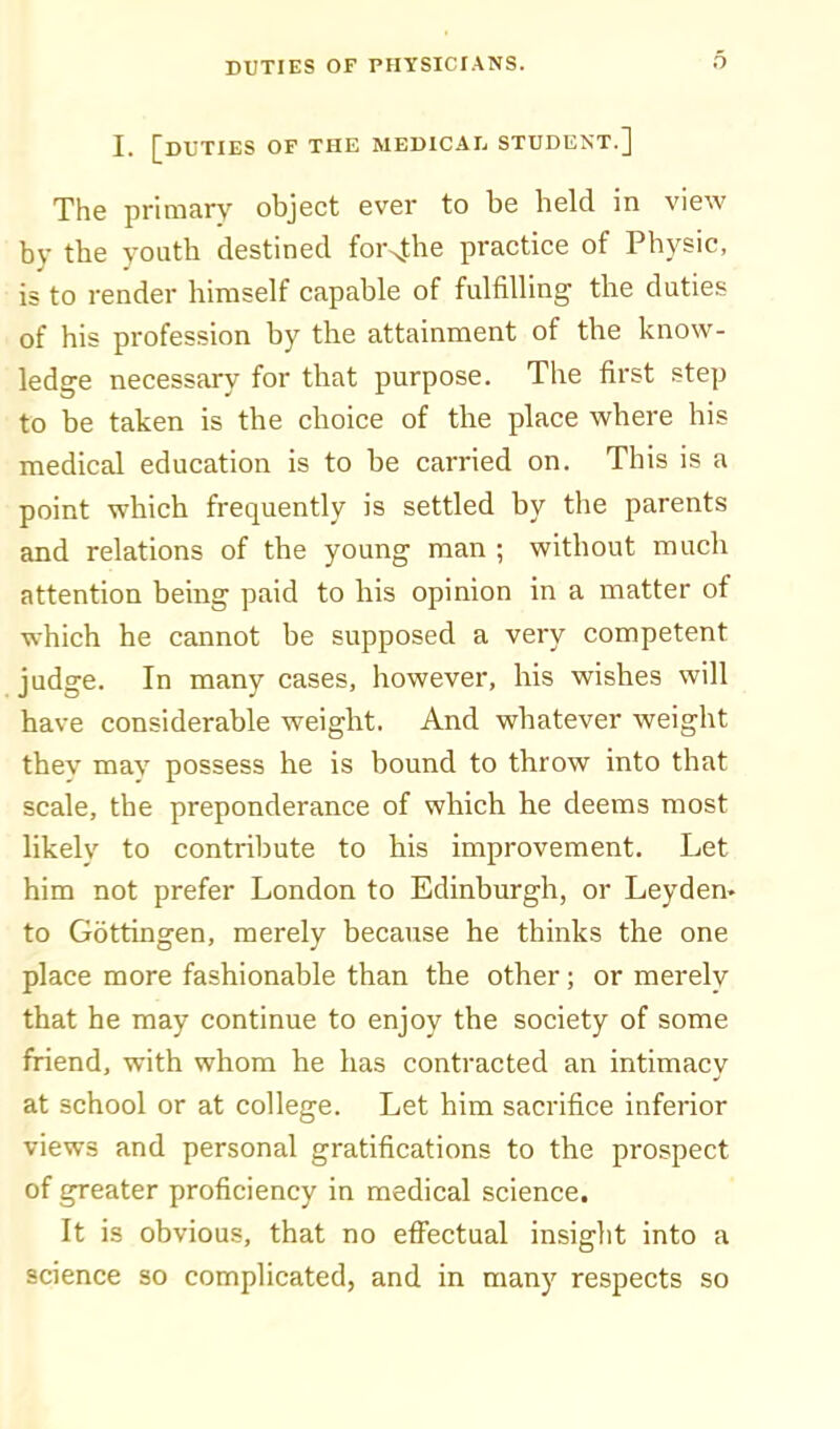 I. [duties of the medical student.] The primary object ever to be held in view by the youth destined for4he practice of Physic, is to render himself capable of fulfilling the duties of his profession by the attainment of the know- ledge necessary for that purpose. The first step to be taken is the choice of the place where his medical education is to be carried on. This is a point which frequently is settled by the parents and relations of the young man ; without much attention being paid to his opinion in a matter of which he cannot be supposed a very competent judge. In many cases, however, his wishes will have considerable weight. And whatever weight thev may possess he is bound to throw into that scale, the preponderance of which he deems most likely to contribute to his improvement. Let him not prefer London to Edinburgh, or Leyden. to Gottingen, merely because he thinks the one place more fashionable than the other; or merely that he may continue to enjoy the society of some friend, with whom he has contracted an intimacy at school or at college. Let him sacrifice inferior views and personal gratifications to the prospect of greater proficiency in medical science. It is obvious, that no effectual insight into a science so complicated, and in many respects so