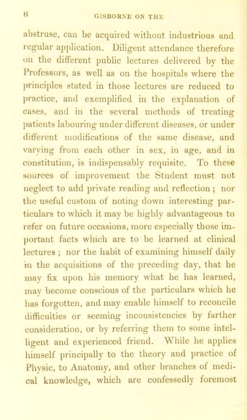 abstruse, can be acquired without industrious and regular application. Diligent attendance therefore on the different public lectures delivered by the Professors, as well as on the hospitals where the l>rinciples stated in those lectures are reduced to practice, and exemplified in the explanation of cases, and in the several methods of treating ])atients labouring under different diseases, or under different modifications of the same disease, and varying from each other in sex, in age, and in constitution, is indispensably requisite. To these sources of improvement the Student must not neglect to add private reading and reflection ; nor the useful custom of noting down interesting par- ticulars to which it may be highly advantageous to refer on future occasions, more especially those im- portant facts which are to be learned at cUnical lectures ; nor the habit of examining himself daily in the acquisitions of the preceding day, that he may fix upon his memory what he has learned, may become conscious of the particulars which he has forgotten, and may enable himself to reconcile difficulties or seeming inconsistencies by farther consideration, or by referring them to some intel- hgent and experienced friend. While he applies himself principally to the theory and practice of Physic, to Anatomy, and other branches of medi- cal knowledge, which are confessedly foremost