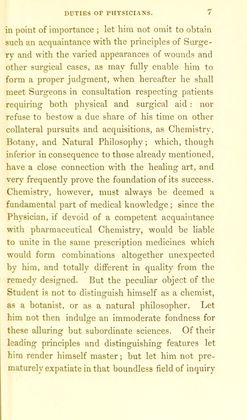 in point of importance ; let him not omit to obtain such an acquaintance with the principles of Surge- rv- and with the varied appearances of wounds and other surgical cases, as may fully enable him to form a proper judgment, when hereafter he shall meet Surgeons in consultation respecting patients requiring both physical and surgical aid : nor refuse to bestow a due share of his time on other collateral pursuits and acquisitions, as Chemistry, Botany, and Natural Philosophy; which, though inferior in consequence to those already mentioned, have a close connection with the healing art, and very frequently prove the foundation of its success. Chemistry, however, must always be deemed a fundamental part of medical knowledge ; since the Physician, if devoid of a competent acquaintance with pharmaceutical Chemistry, would be hable to unite in the same prescription medicines which would form combinations altogether unexpected by him, and totally different in quality from the remedy designed. But the peculiar object of the Student is not to distinguish himself as a chemist, as a botanist, or as a natural philosopher. Let him not then indulge an immoderate fondness for these alluring but subordinate sciences. Of their leading principles and distinguishing features let him render himself master; but let him not pre- maturely expatiate in that boundless field of inquiry