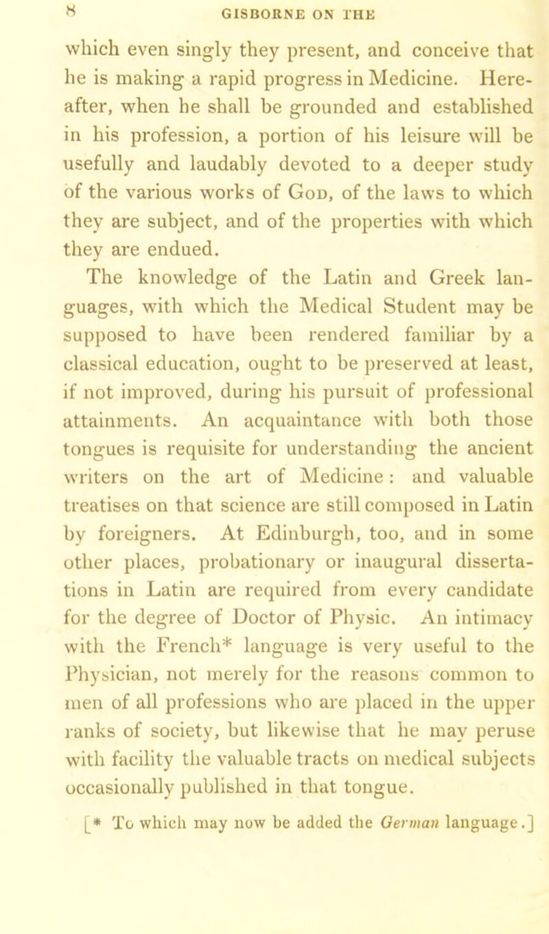 which even singly they present, and conceive that he is making a rapid progress in Medicine. Here- after, when he shall be grounded and established in his profession, a portion of his leisure will be usefully and laudably devoted to a deeper study of the various works of God, of the laws to which they are subject, and of the properties with which they are endued. The knowledge of the Latin and Greek lan- guages, with which the Medical Student may be supposed to have been rendered familiar by a classical education, ought to be preserved at least, if not improved, during his pursuit of professional attainments. An acquaintance with both those tongues is requisite for understanding the ancient writers on the art of Medicine: and valuable treatises on that science are still composed in Latin by foreigners. At Edinburgh, too, and in some other places, probationary or inaugural disserta- tions in Latin are required from every candidate for the degree of Doctor of Physic. An intimacy with the French* language is very useful to the Phyyician, not merely for the reasons common to men of all professions who are placed in the upper ranks of society, but likewise that he may peruse with facility the valuable tracts on medical subjects occasionally published in that tongue. [• To which may now be added the Qerman language.]
