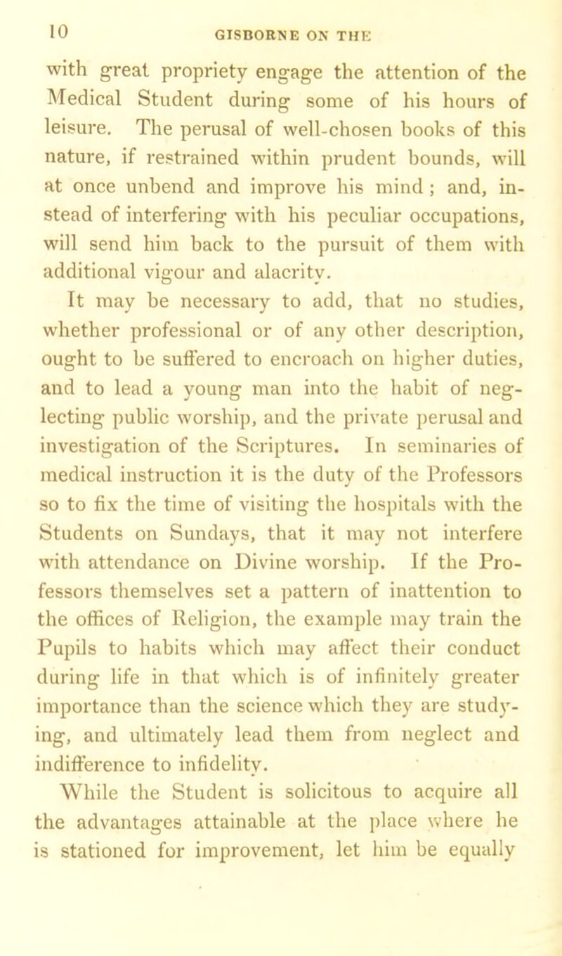 with great propriety eng-age the attention of the Medical Student during some of his hours of leisure. The perusal of well-chosen books of this nature, if restrained within prudent bounds, will at once unbend and improve his mind; and, in- stead of interfering with his peculiar occupations, will send him back to the pursuit of them with additional vigour and alacrity. It may be necessary to add, that no studies, whether professional or of any other description, ought to be suffered to encroach on higher duties, and to lead a young man into the habit of neg- lecting public worship, and the private perusal and investigation of the Scriptures. In seminaries of medical instruction it is the duty of the Professors so to fix the time of visiting the hospitals with the Students on Sundays, that it may not interfere with attendance on Divine worship. If the Pro- fessors themselves set a pattern of inattention to the offices of Religion, the example may train the Pupils to habits which may affect their conduct during life in that which is of infinitely greater importance than the science which they are stud)'- ing, and ultimately lead them from neglect and indifference to infidelity. While the Student is solicitous to acquire all the advantages attainable at the place where he is stationed for improvement, let him be equally