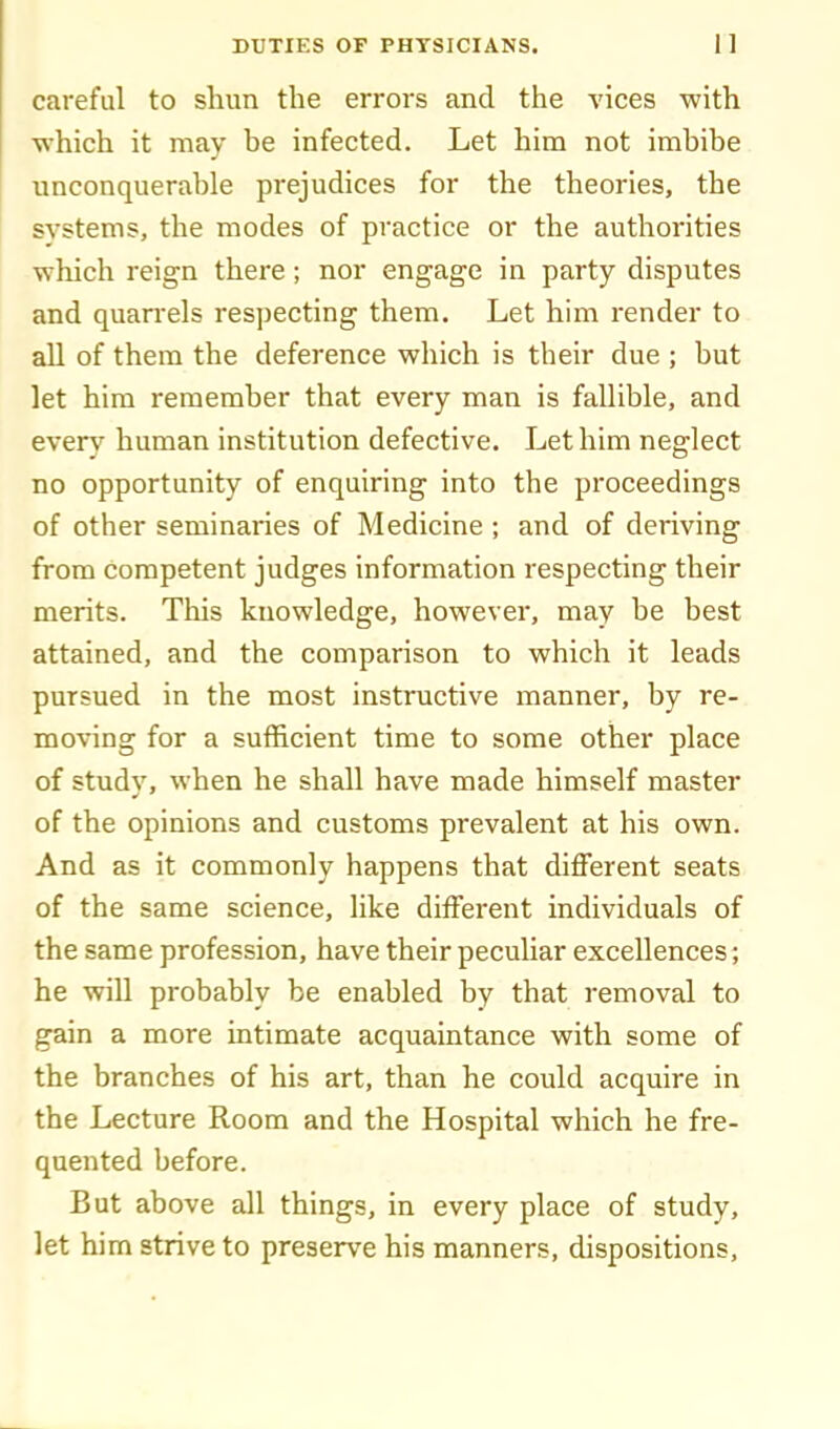 careful to shun the errors and the vices with which it may be infected. Let him not imbibe unconquerable prejudices for the theories, the systems, the modes of practice or the authorities which reign there; nor engage in party disputes and quarrels respecting them. Let him render to all of them the deference which is their due ; but let him remember that every man is fallible, and every human institution defective. Let him neglect no opportunity of enquiring into the proceedings of other seminaries of Medicine ; and of deriving from competent judges information respecting their merits. This knowledge, however, may be best attained, and the comparison to which it leads pursued in the most instructive manner, by re- moving for a sufficient time to some other place of studv, when he shall have made himself master of the opinions and customs prevalent at his own. And as it commonly happens that different seats of the same science, like different individuals of the same profession, have their peculiar excellences; he will probably be enabled by that removal to gain a more intimate acquaintance with some of the branches of his art, than he could acquire in the Lecture Room and the Hospital which he fre- quented before. But above all things, in every place of study, let him strive to preserve his manners, dispositions.