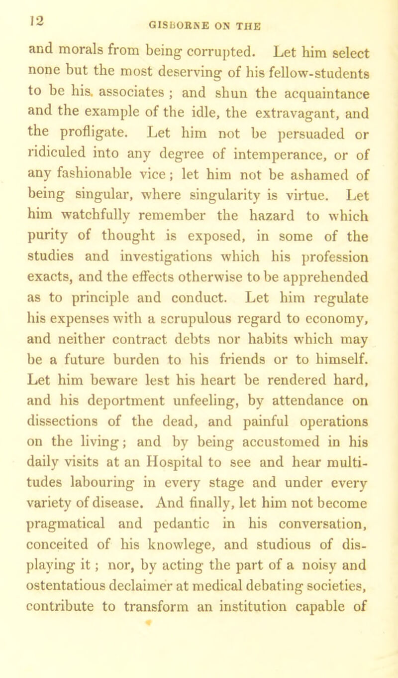 '■^ GISllOKKE ON THE and morals from being corrupted. Let him select none but the most deserving of his fellow-students to be his. associates ; and shun the acquaintance and the example of the idle, the extravagant, and the profligate. Let him not be persuaded or ridiculed into any degree of intemperance, or of any fashionable vice; let him not be ashamed of being singular, where singularity is virtue. Let him watchfully remember the hazard to which purity of thought is exposed, in some of the studies and investigations which his profession exacts, and the effects otherwise to be apprehended as to principle and conduct. Let him regulate his expenses with a scrupulous regard to economy, and neither contract debts nor habits which may be a future burden to his friends or to himself. Let him beware lest his heart be rendered hard, and his deportment unfeeling, by attendance on dissections of the dead, and painful operations on the living; and by being accustomed in his daily visits at an Hospital to see and hear multi- tudes labouring in every stage and under every variety of disease. And finally, let him not become pragmatical and pedantic in his conversation, conceited of his knowlege, and studious of dis- playing it; nor, by acting the part of a noisy and ostentatious declaimer at medical debating societies, contribute to transform an institution capable of