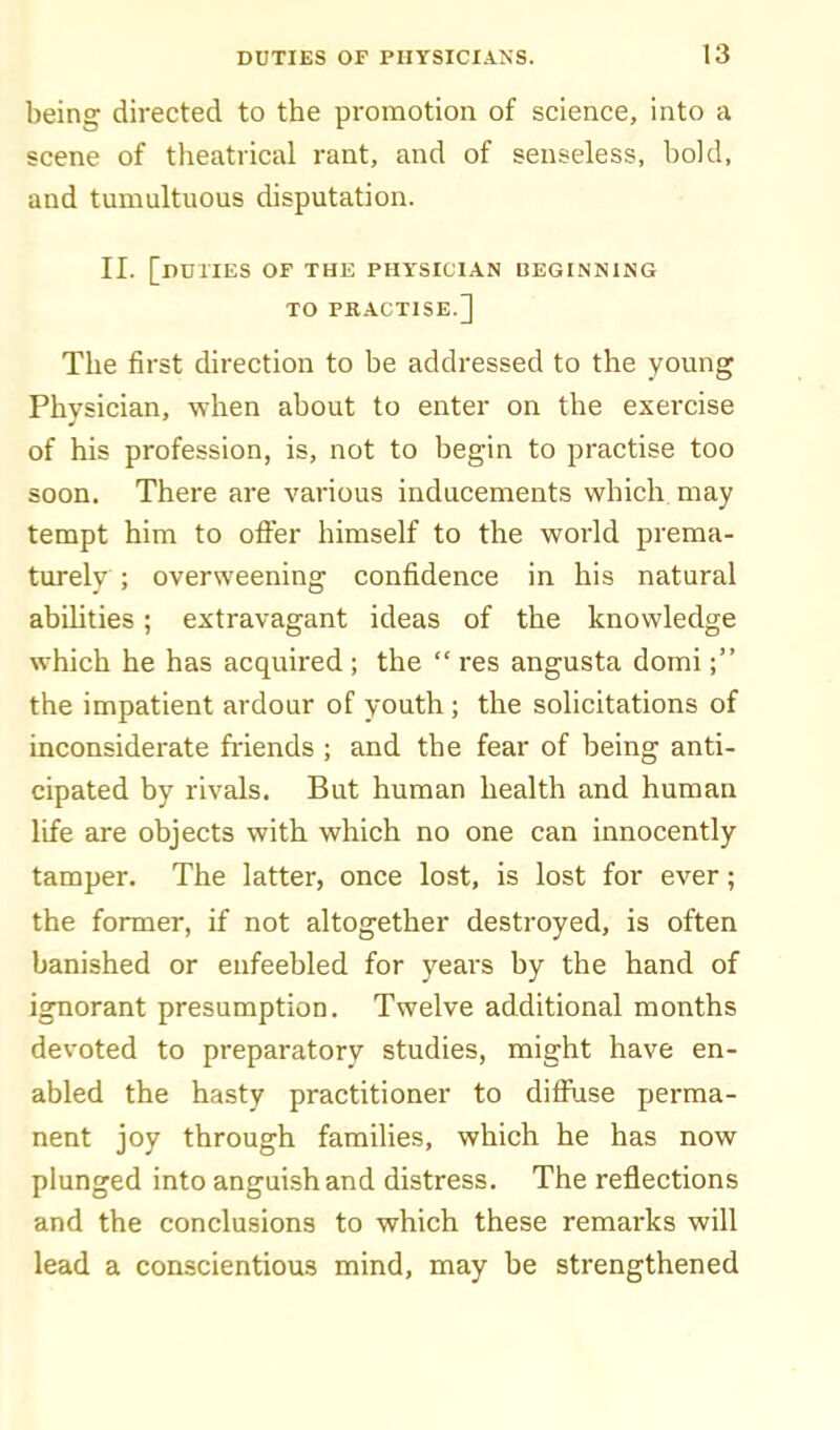 being directed to the promotion of science, into a scene of tlieatrical rant, and of senseless, bold, and tumultuous disputation. II. [duties of the physician beginning TO PKACTISE.] The first direction to be addressed to the young Physician, when about to enter on the exercise of his profession, is, not to begin to practise too soon. There are various inducements which may tempt him to offer himself to the world prema- turely ; overweening confidence in his natural abilities; extravagant ideas of the knowledge which he has acquired ; the  res angusta domi; the impatient ardour of youth ; the solicitations of inconsiderate fi'iends ; and the fear of being anti- cipated by rivals. But human health and human life are objects with, which no one can innocently tamper. The latter, once lost, is lost for ever; the former, if not altogether destroyed, is often banished or enfeebled for years by the hand of ignorant presumption. Twelve additional months devoted to preparatory studies, might have en- abled the hasty practitioner to diffiise perma- nent joy through families, which he has now plunged into anguish and distress. The reflections and the conclusions to which these remarks will lead a conscientious mind, may be strengthened