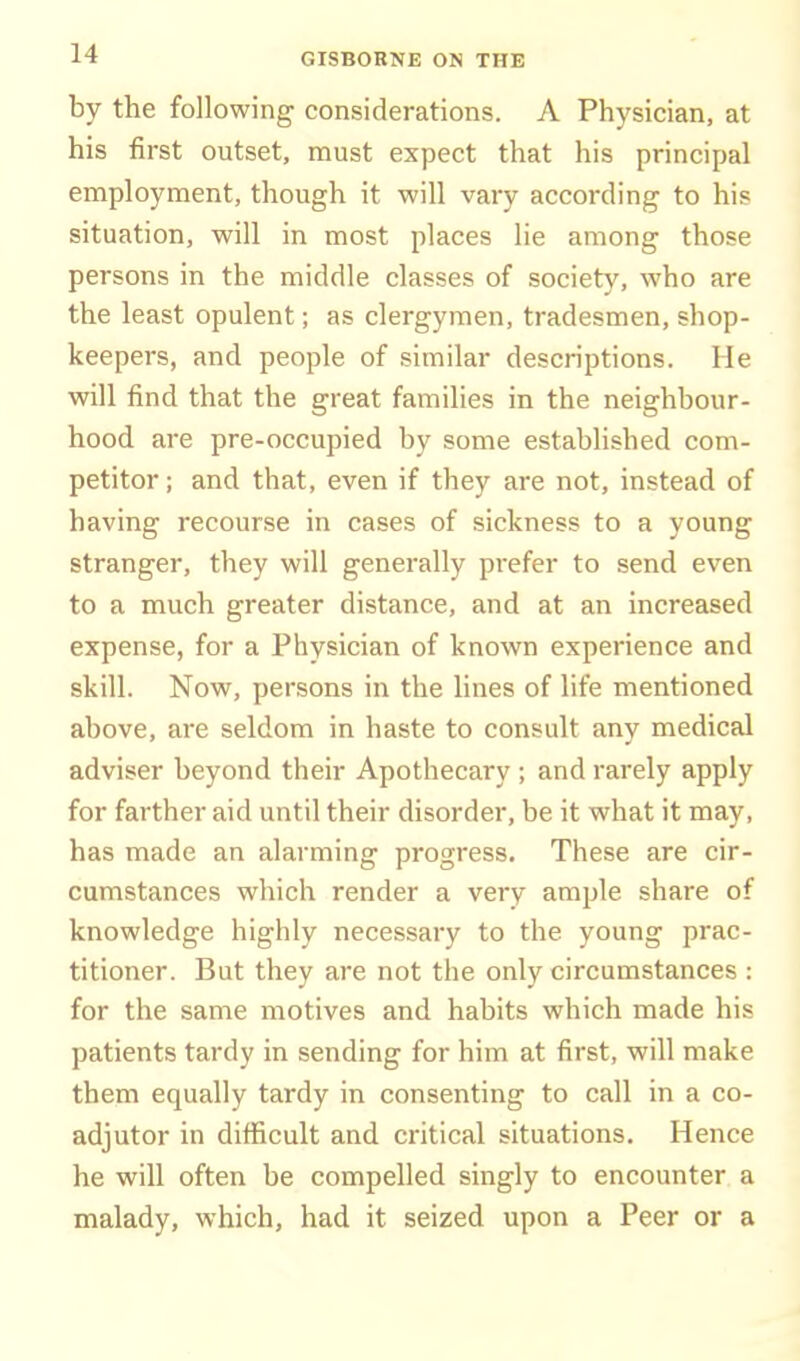 by the following considerations. A Physician, at his first outset, must expect that his principal employment, though it will vary according to his situation, will in most places lie among those persons in the middle classes of society, who are the least opulent; as clergymen, tradesmen, shop- keepers, and people of similar descriptions. He will find that the great families in the neighbour- hood are pre-occupied by some established com- petitor ; and that, even if they are not, instead of having recourse in cases of sickness to a young stranger, they will generally prefer to send even to a much greater distance, and at an increased expense, for a Physician of known experience and skill. Now, persons in the lines of life mentioned above, are seldom in haste to consult any medical adviser beyond their Apothecary ; and rarely apply for farther aid until their disorder, be it what it may, has made an alarming progress. These are cir- cumstances which render a very ample share of knowledge highly necessary to the young prac- titioner. But they are not the only circumstances : for the same motives and habits which made his patients tardy in sending for him at first, will make them equally tardy in consenting to call in a co- adjutor in difficult and critical situations. Hence he will often be compelled singly to encounter a malady, which, had it seized upon a Peer or a